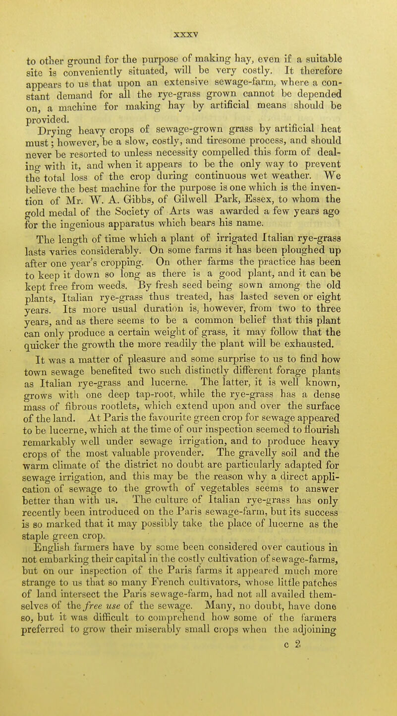 to other ground for the purpose of making hay, even if a suitable site is conveniently situated, will be very costly. It therefore appears to us that upon an extensive sewage-farm, where a con- stant demand for all the rye-grass grown cannot be depended on, a machine for making hay by artificial means should be provided. Drying heavy crops of sewage-grown grass by artificial heat must; however, be a slow, costly, and tiresome process, and should never be resorted to unless necessity compelled this form of deal- ino- with it, and when it appears to be the only way to prevent the total loss of the crop during continuous wet weather. We beheve the best machine for the purpose is one which is the inven- tion of Mr. W. A. Gibbs, of Gilwell Park, Essex, to whom the gold medal of the Society of Ai-ts was awarded a few years ago for the inoenious apparatus which bears his name. The length of time which a plant of irrigated Italian rye-grass lasts varies considerably. On some farms it has been ploughed up after one year's cropping. On other farms the practice has been to keep it down so long as there is a good plant, and it can be kept free from weeds. By fresh seed being sown among the old plants, Italian rye-grass thus treated, has lasted seven or eight years. Its more usual duration is, however, from two to three years, and as there seems to be a common belief that this plant can only produce a certain weight of grass, it may follow that the quicker the growth the more readily the plant will be exhausted. It was a matter of pleasure and some surprise to us to find how town sewage benefited two such distinctly different forage plants as Italian rye-grass and lucerne. The latter, it is well known, grows with one deep tap-root, while the rye-grass has a dense mass of fibrous rootlets, which extend upon and over the surface of the land. At Paris the favourite green crop for sewage appeared to be lucerne, which at the time of our inspection seemed to flourish remarkably well under sewage irrigation, and to produce heavy crops of the most valuable provender. The gravelly soil and the warm climate of the district no doubt are particularly adapted for sewage irrigation, and. this may be the reason why a direct appli- cation of sewage to the growth of vegetables seems to answer better than with us. The cultui-e of Italian rye-grass has only recently been introduced on the Paris sewage-farm, but its success is 80 marked that it may possibly take the place of lucerne as the staple green crop. English farmers have by some been considered over cautious in not embarking their capital in the costly cultivation of sewage-farms, but on our inspection of the Paris farms it appeared much more strange to us that so many French cultivators, whose little patches of land intersect the Paris sewage-farm, had not till availed them- selves of the/ree use of the sewage. Many, no doubfc, have done so, but it was difficult to coiiiprehend how some of the farmers preferred to grow their miserably small crops when the adjoining c 2