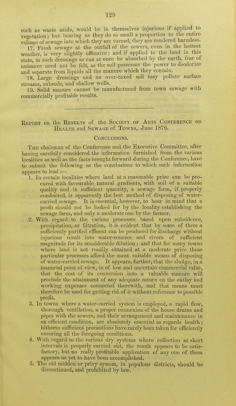 such as Av.iste acids, would be iu themselves injurious if applied to veo-fctation; but bearing as tbey do so small a proportion to the entire vofume of sewage into wliicli they are turned, they are rendered harmless. 17. Fresh sewage at the outfall of the sewers, even in the hottest weather, is very slightly offensive; and if applied to the laud in this state, in such dressings as can at once be absorbed by the earth, fear of nuisance need not be felt, as the soil possesses the power to deodorize and separate from liquids all the manure which they contain. 18. Large dressings and an over-taxed soil may pollute surface streams, subsoils, and shallow wells. 19. Solid manure cannot be manufactured from town sewage with commercially profitable results. Eeporx on the Eesults of the Societ-x' of Arts Conference on ■ Health and Sewage of Towns, June 1876. Conclusions. The chairman of the Conference and the Executive Committee, after ba\'ing carefully considered the information furnished from the various localities as well as the fticts brought forward during the Conference, have to submit the following as the conclusions to which such information appears to lead :— 1. In certain localities where land at a reasonable price can be pro- cured with favourable natural gradients, with soil of a suitable quality and in sufiicient quantity, a sewage farm, if properly conducted, is apparently the best method of disposing of water- carried sewage. It is essential, however, to bear iu mind that a profit should not be looked for by the locality establishing the sewage farm, and only a moderate one by the farmer. 2. With regard to the various processes based upon subsidence, precipitation, or filtration, it is evident that by some of them a suflB.ciently purified efl&uent can be produced for discharge without injurious result into water-courses and rivers of sufficient magnitude for its considerable dilution ; and that for many towns where land is not readily obtained at a moderate price those particular processes afford the most suitable means of disposing of water-carried sewage. It appears, fui-ther, that the sludge, in a manurial pomt of view, is of low and uncertain commercial value, that the cost of its conversion into a valuable manure will preclude the attainment of any adequate return on the outlay and working expenses connected therewith, and that means must therefore be used for getting rid of it without reference to possible profit. 3. In towns where a water-carried system is employed, a rapid flow, thorough ventilation, a proper connexion of the house drains and pipes with the sewers, and their arrangement and maintenance in an efficient condition, are absolutely essential as regards health ; hitherto sufficient precautions have rarely been taken for efficiently ensuring all tlie foi'egoiug conditions. 4. With regard to the various dry systems where collection at short intei-vals is properly carried out, the result appears to be satis- factory, but no really profitable application of any one of them appears as yet to have been accomplished. 5. The old midden or privy system, in populous districts, should be discontinued, and prohibited by law.