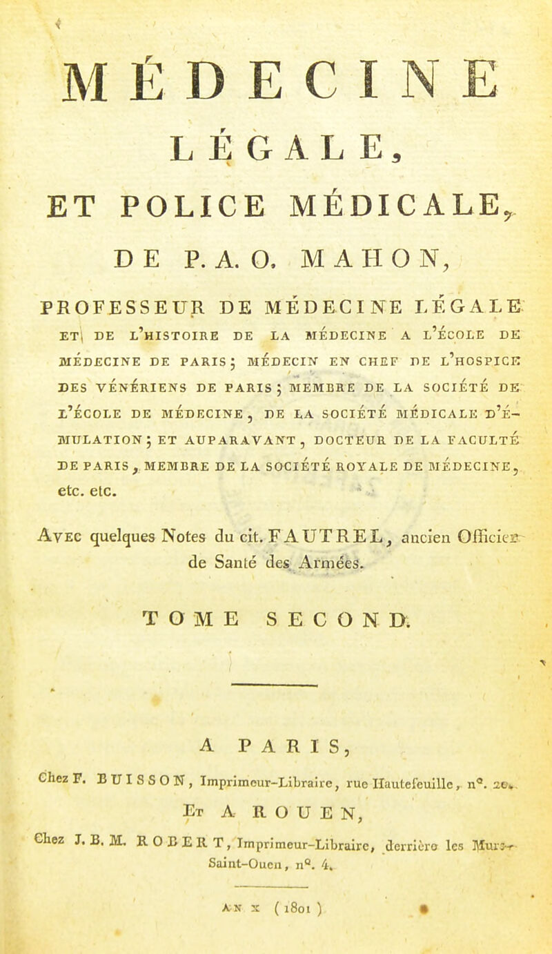 MÉDECINE LÉGALE, ET POLICE MÉDICALE, DE P. A. O. M AH ON, PROFESSEUR DE MÉDECINE LÉGALE ET| DE l'histoire DE LA MEDECINE A l'ÉcOLE DE MÉDECINE DE PARIS; MEDECIN EN CHEF DE l'hOSPICK des vénériens de paris; membre de la societe de l'École de médecine, de la société biÉdicale d'é- mulation; ET auparavant, DOCTEUR DE LA FACULTE DE PARIS , MEMBRE DE LA SOCIÉTÉ ROYALE DE MEDECINE , etc. etc. Avec quelques Notes du cit. FAUTREL, ancien Officies de Santé des. Arméés. TOME SECONR A PARIS, Chez F. BUISSON, Imprimeur-Libraîre, rue HautefeuiUe, n°. 2e». Et a ROUEN, Chez J. B. M. ROBERT, Imprimeur-Libraire, derrière les l^fur^r- Saint-Oucn, n<*. 4, A>N X ( 1801 ) •