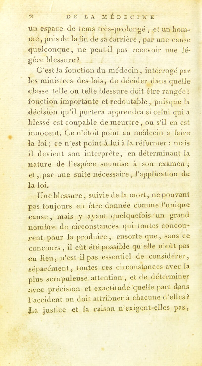 tî DELAMÉDECIÎTE un espace de tems très-prolonge , et un hom- me , près de la fin de sa barrière , pai» une cause quelconque, ne peut-il pas recevoir une le'- gère blessure? C'est la fonction du médecin, interroge par les ministres des lois, de de'cider dans quelle classe telle ou telle blessure doit être range'e : fonction importante et redoutable , puisque la décision qu'il portera apprendra si celui qui a blessé est coupable de meurtre,, ou s'il en est innocent. Ce n'étoit point au médecin à faire îa loi ; ce n'est point à lui à la réformer : mai* il devient son interprête, en déterminant la nature de l'espèce soumise à son examen ; €t, par une suite nécessaire,. l'application de îa loi. Une blessure , suivie de la mort, ne pouvant pas toujours en être donnée comme l'unique -eause , mais y ayant quelquefois 'un grand nombre de circonstances qui toutes concou- rent pour la produire , ensorte que , sans ce concours , il eût été possible qu'elle n'eût pas eu lieu, n'est-il pas essentiel de considérer, séparément, toutes ces circonstances avec la plus scrupuleuse attention , et de déterminer iivec précision et exactitude quelle part dans l'accident on doit attribuer à chacune d'elles ? l.<x justice et la raison n'exigent-elles pas,