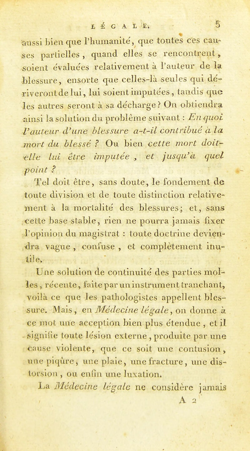 'aussi bien que l'humanité, que toutes ces cau- ses parlielîes , quand elles se rencontrent, soient évaluc'es relativement à l'auteur de la blessvu'e, ensorte que celles-là seules qui de'- riveront de lui, lui soient impute'es, tandis que les autres seront à sa de'charge ? On obtiendra ainsi la solution du problême suivant : En^uoi l'auteur d'une blessure a~t-il contribué à la mort du blessé ? Ou bien cette mort doit- elle lui être imputée , et jusqu'à quel point f Tel doit être, sans doute, le fondement de toute division et de toute distinction relative- ment à la mortalité des blessures.; et, sans cette base stable, rien ne pourra jamais fixer l'opinion du magistrat : toute doctrine devien- dra vague , confuse , et complètement inu- til e. Une solution de continuité des parties mol- les , récente, faiteparuninstrvimenttranchant, voilà ce que les pathologistes appellent bles- sure. Mais, en M^édecine légale, on donne à ce mot une acception bien plus étendue , et il signifie toute lésion externe , produite par une cause violente, que ce soit une contusion, une piqûre, une pJaie, une fracture, vme dis- torsion , ou enfin une luxation. I^a Médecine légale ne considère jamais A 2 ■