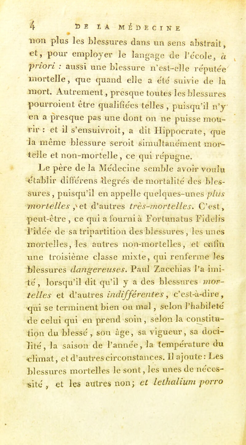 non plus les blessures dans un sens abstrait, €t, pour employer le langage de l'école, à , priori : aussi une blessure n'est-elle réputée mortelle, que quand elle a e'te' suivie de la mort. Autrement, presque toutes les blessures pourroient être qualifiées telles , puisqu'il n'y en a presque pas une dont on ne puisse mou- rir : et il s'ensuivroit, a dit Hippocrate, cjue la même blessure seroit simultanément mor- telle et non-mortelle , ce qui re'pugne. Le père de la Me'decine semble avoir voulu -établir diffe'rens llegre's de mortalité des bles- sures , puisqu'il en appelle quelques-unes plus mortelles et d'autres très-mortelles. C'est, peut-être , ce qui a fourni à Fortunatus Fidelis l'ide'e de sa tripartition des blessures , les unes mortelles, les autres non-mortelles, et enlîti nne troisième classe mixte, qui renferme les blessures dangereuses. Paul Zacchias l'a imi- te' , lorsqu'il dit qu'il y a des blessures mor- telles et cVtiutres indifférentes, c'est-à-dire, -qui se terminent bien ou mal, selon l'habileté' de celui qui en prend soin , selon la constitu- tion du blesse', son âge, sa vigueur, sa doci- lité', la saison de l'année, la fempe'raturc du -climat, et d'autres circonstances. Il ajoute: Les blessures mortelles le sont, les unes de néces- site , et les autres non; et lethalium porro