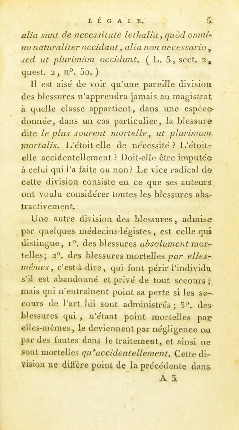 LÉGALE^ S. alîa sunt de necessitate leihaliaf guôd omni* no naturaliter occidant, alia non necessario ^ sed ut plurimùm occidwU. ( L. 5, secl. 2, quest. 2 , a°. 5o» ) Il est aisé de voir qu'une pareille division, des blessures n'apprendra jamais au magistrat à quelle classe appartient, dans une espèce- donne'e, dans un cas particulier, la blessure dite le plus souvent mortelle ^ ut plurimùm mortalis. L'étoit-elle de nécessite' ? L'étoil- elle accidentellement ? Doit-elle être imputée à celui qui l'a faite ou non? Le vice radical de cette division consiste en ce que ses auteurs ont voulu considérer toutes les blessures abs;- tractivement. Une autre division des blessures, admise par quelques médecins-légistes , est celle qui distingue, 1°. des blessures absolument mor- telles; 2^. des blessures mortelles/?flr ellts^ mêmes, c'est-à-dire, qui font périr l'individu s'il est abandonné et privé de tout secours ; mais qui n'entraînent point sa perte si les se^^- cours de l'art lui sont administrés ; 5^*. des blessures qui , n'étant point mortelles paç elles-mêmes, le deviennent par négligence ou par des fautes dans le traitement, et ainsi ne sont mortelles qu*^accidentellement. Cette di- vision ne diffère point de la précédente dans A 2^