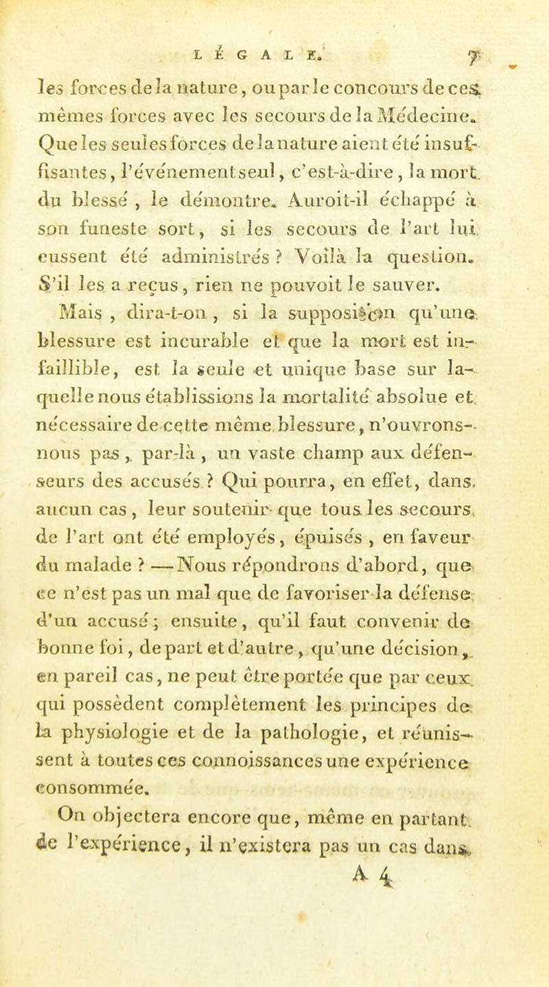 E £ G A L E.' les farces de îa nature, ou par le concours de ces, mêmes forces avec les secoui'S de la Médecine. Que ies seuies forces de J a nature aient e'te insuf- fisantes, l'ëve'nementseu], c'est-à-dire, la mort, du blesse' , le de'niontre. Auroit-il échappe à s.on fuaeste sort, si les secoiu'S de l'art lui, eussent e'té administrés ? Voilà la question. S.'il les a reçus, rien ne pouvoit le sauver. Mais , dira-t-on, si la supposil'cî^n qu'une: blessure est incurable et que la mort est inr faillible, est la seule et unique base sur la-^ quelle nous établissions la mortalité absolue et. nécessaire de cette même,blessure, n'ouvrons-- nous pas ,. parjà , un vaste champ aux défen- seurs des accusés ? Qui pourra, en effet, dans, aucun cas , leur soutenir- que tous les secours., de l'art ont été employés, épuisés , en faveur du malade ? —Nous répondrons d'abord, qu& ce n'est pas un mal que de favoriser la défense, d'un accusé ; ensuite, qu'il faut convenir de bonne foi, de part et d'autre, qu'une décision en pareil cas, ne peut être portée que par ceux, qui possèdent complètement les principes d& la physiologie et de la pathologie, et réunis- sent à toutes ces connoissancesune expérience consommée. On objectera encore que, même en partant, de l'expérience, il n'existera pas un cas dansj. A 4