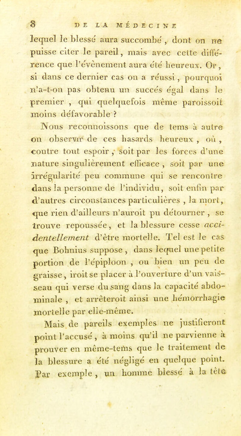 lequel le blesse aura succombe' , dont on ne puisse citer le pareil, mais avec celte difTe'- rence que l'événement aura e'te' heureux. Or, si dans ce dernier cas on a re'ussi, pourquoi n'a-t-on pas obtenu un succe's e'gal dans le premier , qui quelquefois même paroissoit moins de'favorable ? Nous reconnoissons que de tems à autre on observœ de ces hasards heureux , où , contre tout espoir soit par les forces d'une nature singulièrement efficace , soit par une irrégularité' peu commune qui se rencontre dans la personne de l'individu, soit enfin par d'autres circonstances particulières , la mort, que rien d'ailleurs n'auroit pu détourner , se trouve repousse'e, et la blessure cesse acci- dentellement d'être mortelle. Tel est le cas que Bohnius suppose , dans lequel une petite portion de l'ëpiploon , ou bien un peu de graisse, iroitse placer à l'ouverture d'un vais- seau qui verse du sang dans la capacité' abdo- minale , et arrêteroit ainsi une he'morrhagie mortelle par elie-même. Mais.de pareils exemples ne justifieront point l'accuse , à moins qu'il ne parvienne à prouver en môme-tenis que le traitement de la blessure a e'te' négligé en quelque point. Par exemple , un homme blesse' à la tête