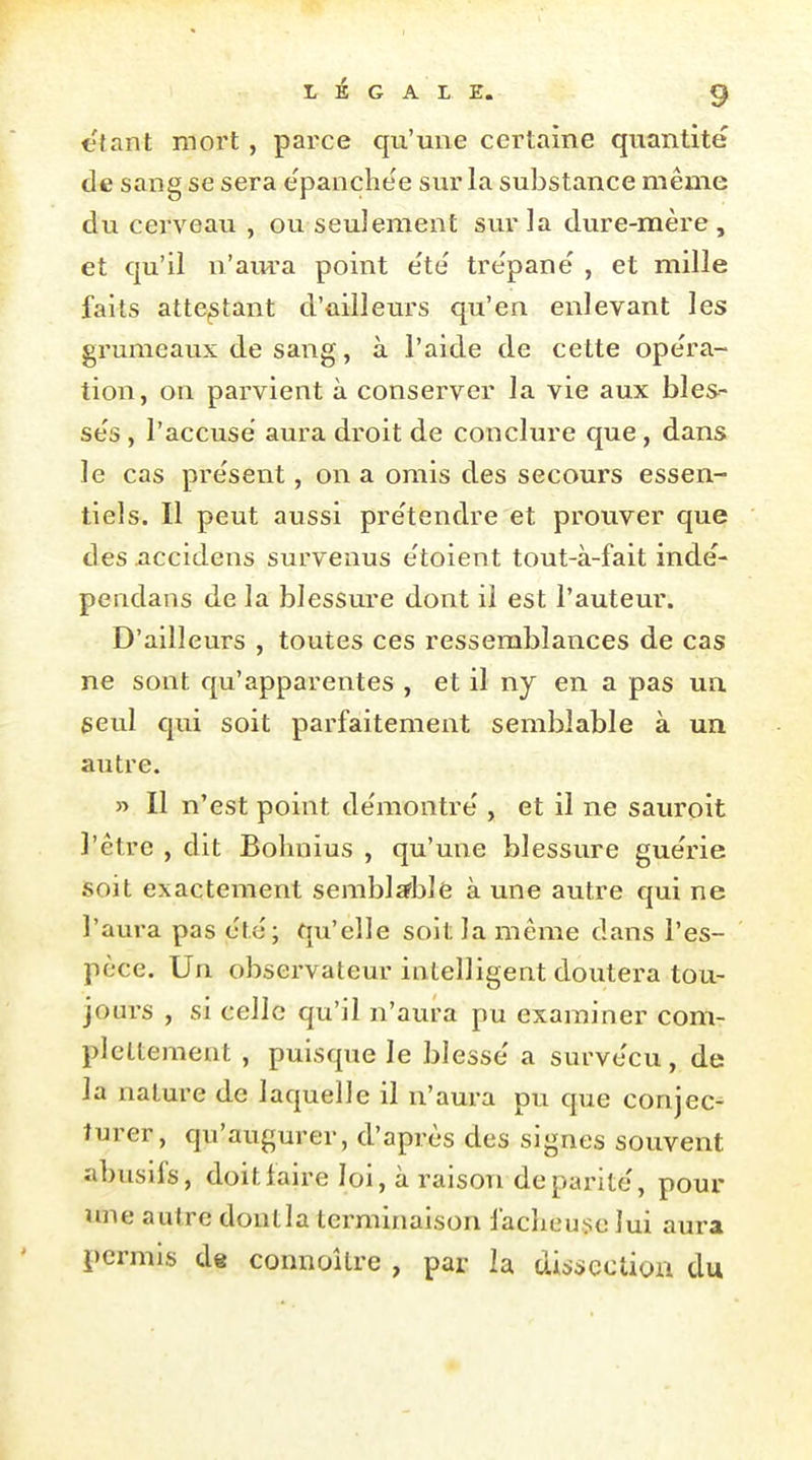 étant mort, parce qu'une certaine quantité de sang se sera e'panche'e sur la substance même du cerveau , ou seulement sur la dure-mère , et qu'il n'aura point été tre'panë , et mille faits attestant d'ûiileurs qu'en enlevant les grumeaux de sang, à l'aide de cette opéra- tion, on parvient à conserver la vie aux bles- sés , l'accusé aura droit de conclure que, dans le cas présent, on a omis des secours essen- tiels. Il peut aussi prétendre et prouver que des nccidens survenus étoient tout-à-fait indé- pendans de la blessure dont il est l'auteur. D'ailleurs , toutes ces ressemblances de cas ne sont qu'apparentes , et il nj en a pas ua seul qui soit parfaitement semblable à un autre. » Il n'est point démontré , et il ne sauroit l'être , dit Bohnius , qu'une blessure guérie soit exactement semblsfblè à une autre qui ne l'aura pas été; qu'elle soit la même dans l'es- pèce. Un observateur intelligent doutera tou- jom-s , si celle qu'il n'aura pu examiner com- plcttement , puisque le blessé a survécu, de la nature de laquelle il n'aura pu que conjec- turer, qu'augurer, d'après des signes souvent abusifs, doit faire loi, à raison de parité, pour une autre dont la terminaison faclieu>;c lui aura permis de connoîlre , par la uisi»cction du