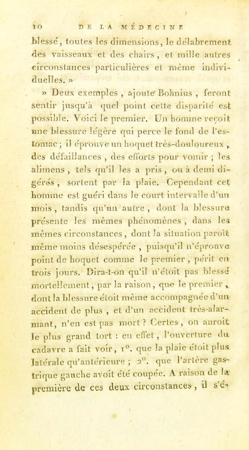 blesse, toutes les dimensions, le délabrement des vaisseaux et des chairs , et mille autres circonstances particulières et même indivi- duelles. » » Deiix exemples , ajoute' Bolmius , feront sentir jusqu'à quel point cette disparité' est possible. Voici le premier. Un homme reçoit une blessure le'gère qui perce le fond de l'es- tomac ; il éprouve un hoquet très-douloureux ^ des défaillances , des efforts pour vomir ; les àlimens , tels qu'il les a pris , cm à demi di- ge'r»s , sortent par la plaie. Cependant cet homme est gue'ri dans le court intervalle d'un mois , tandis qu'un autre , dont la blessure présente les mêmes phe'nomènes , dans les raemes circonstances , dont la situation paroîè même moins de'sesperee , puisqu'il n'éprouve point de hoquet comme le premier , pe'rit en trois jours. Dira-t-on qu'il n'e'toit pas blesse mortellement, par la raison, que le premier , dont la blessure e'toit même accompagne'e d'un accident de plus , et d'un accident très-alar- maiit, n'en est pas mort? Certes, on auroit le plus grand tort : en effet, l'ouverture du cadavre a fait voir, que la plaie e'toit plus latérale qu'antérieure ; 2*^. que l'artère gas- trique gauche avoit été coupée. A raison de la: première de ces deux circonstances, il s'c%