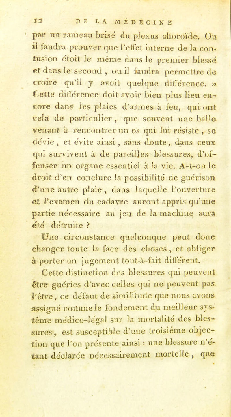 par un rameau brise du plexu^ ohoroïde. Ou iJ faudra prouver que l'effet Interne de la con- tusion e'toit le même dans le premier blessé et dans le second , ou il faudra permettre de croire qu'il y avoit quelque diffe'rence. » Cette diffe'reiice doit avoir bien plus lieu en- core dans les plaies d'armes à feu, qui ont cela de particulier y que souvent une bail© venant à rencontrer un os qui lui re'siste , se dévie , et e'vite ainsi, sans doute, dans ceux qui survivent à de pareilles b^essures, d'of- fenser un organe essentiel à la vie. A-t-on le droit d'en conclure la possibilité de guérison d'une autre plaie, dans laquelle l'ouverture ét l'examen du cadavre auront appris qu'une partie nécessaire au jeu de la machine aura été détruite ? Une circonstance quelconque peut donc changer toute la face des choses, et obliger à porter un Jugement tout-à-fait différent. Cette distinction des blessures qui peuvent être guéries d'avec celles qui ne peuvent pas l'être, ce défaut de similitude que nous avons assigné comme le fondement du meilleur sys- tème médico-légal sm- la mortalité des bles-^ sures, est susceptible d'une troisième objec- tion que l'on présente ainsi : une blessure n'é- tant déclai-ée nécessairement mortelle , quô