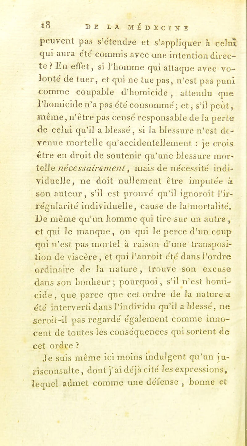 peuvent pas s'e'tendre et s'appliquer à celui qui aura e'te' commis avec une intention direc- te ? En effet, si l'homme qui attaque avec vo- lonté de tuer, et qui ne tue pas, n'est pas puni comme coupable d'homicide, attendu que l'homicide n'a pas e'te' consomme'; et, s'il peut, même, n'être pas censé responsable de la perte de celui qu'il a blessé, si la blessure n'est de- venue mortelle qu'accidentellement : je crois être en droit de soutenir qu'une Uessure mor- telle nécessairement j mais de nécessité indi- viduelle, ne doit nullement être imputée à son auteur, s'il est prouvé qu'il ignoroit l'ir- régularité individuelle, cause de la mortalité. De même qu'un homme qui tire sur un autre, et qui le manque, ou qui le perce d'un coup qui n'est pas mortel à raison d'une transposi- tion de viscère, et qui l'auroit été dans l'ordre ordinaire de la nature , trouve son excuse dans son bonheur; pourquoi, s'il n'est homi- cide , que parce que cet ordre de la nature a été interverti dans l'individu qu'il a blessé, ne seroit-il pas regardé également comme inno- cent de toutes les conséquences qui sortent de cet ordre ? Je silis même ici moins indulgent qu'un ju- risconsulte, dont j'ai déjà cité les expressions, îequcl admet comme une défense , bonne et