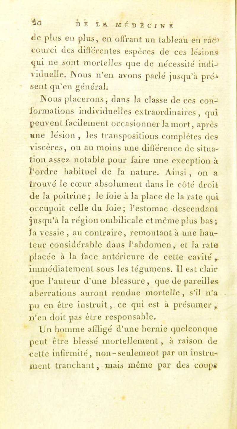 de plus en plus, en offrant un tableau eh rat-' courcl des différentes espèces de ces levions qui ne sont mortelles que de ne'cessite' indi-^ viduelle. Nous n'en avons pai-îe jusqu'à pré- sent qu'en ge'ne'raL Nous placerons, dans la classe de ces con- formations individuelles extraordinaires, qui peuvent facilement occasionner la mort, après wne le'sion , les transpositions complètes des viscères, ou au moins une différence de situa- lion assez notable pour faire une exception à l'ordre habituel de la nature. Ainsi , on a trouve' le cœur absolument dans le côte' droit de la poitrine ; le foie à la place de la rate qui occupoit celle du foie; l'estomac descendant jusqu'à la re'gion ombilicale et même plus bas; la vessie , au contraire, remontant à une hau- teur conside'rable dans l'abdomen, et la raie placée à la face ante'rieure de cette cavité y. imme'diatement sous les tegumens. Il est clair que l'auteur d'une blessure , que de pareilles aberrations auront rendue mortelle , s'il n'a pu en être instruit, ce qui est à présumer , n'en doit pas être responsable. Un homme alTlige d'une hernie quelconque peut être blesse mortellement , à raison de cette infirmité, non-seulement par un instru^ ment tranchant, mais même par des coup*