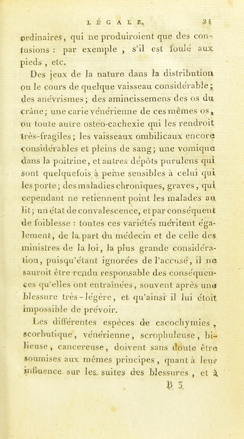 ordinaires, qui ne produiroient que des con-i tusions : par exemple , s'il est foulé aux: pieds , etc. Des jeux de la nature, dans îa distribution ou le cours de quelque vaisseau conside'rable^ ^es ane'vrismes ; des amincissemens des os du, crâne; une carie ve'nérienne de ces mêmes os, ou toute autre ostéo-cachexie qui les rendroit très-fragiles ; les vaisseaux ombilicaux encore conjside'rables et pleins de sang; une vomique dans la poitrine, et autres dépôts puruîens qui sont quelquefois à peine sensibles à celui qui les porte; des maladies chroniques, graves, qui cependant ne retiennent point les malades au lit; un état d« convalescence, etpar conséquent de foiblesse : toutes ces variétés méritent éga- lement, de la, part du médecin et de celle des ministres de la loi, la plus grande considéra- tion, puisqu'étant ignorées de l'accusé, il ne sauroit être-rendu responsable des conséquen- tes qu'elles ont entraînées, souvent après untj blessure très-légère, et qu'ainsi il lui étoit impossible de prévoir. Les différentes espèces de cacochymics , scorbutique, vénérienne, scrophuJeuse, bi- lieuse, cancéreuse, doivent sans doute être; soumises anx mêmes principes , quant à leue influence sur les., suites (ks blessures , et X