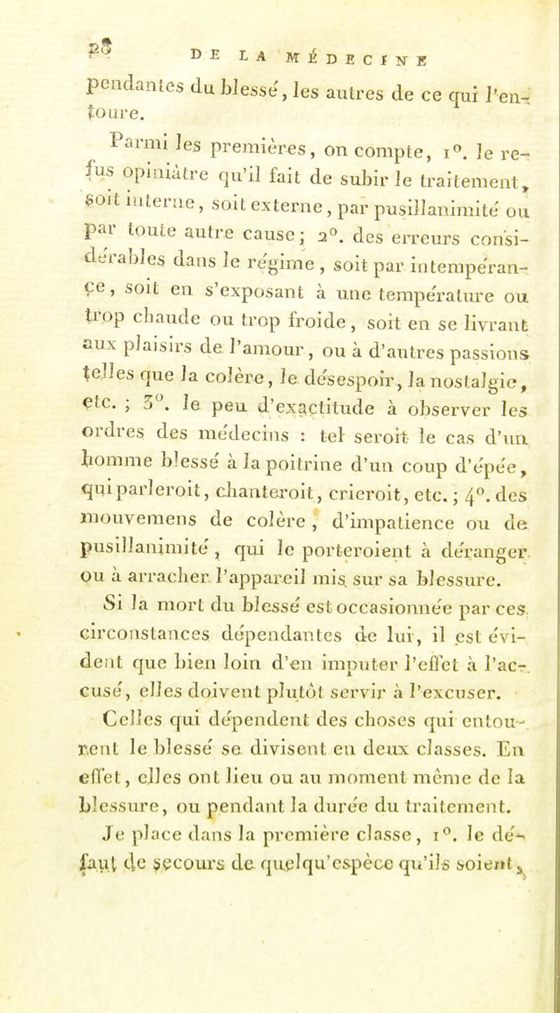 pendanles du blesse, les autres de ce qui l'en- toure. Parmi les premières, on compte, i^. le re- fus opiniâtre qu'il fait de subir le traitement, soit iuterae, soit externe, par pusillanimité ou par toute autre cause; 2°. des erreurs consi- dérables dans le régime , soit par intempéran- ce , soit en s'exposant à une température ou trop chaude ou trop froide, soit en se livrant aux plaisirs de l'amour, ou à d'autres passions telles que la colère, le désespoir, la nostalgie, çtc. ; 5. le peu d'exaçtitude à observer les ordres des médecins : tel seroit le cas d'un tomme blesse à la poitrine d'un coup d'épee, quiparleroit, clianteroit, crieroit, etc. ; 4°. des mouveraens de colère , d'impatience ou de pusillanimité , qui le porteroient à déranger ou à arracher l'appareil mis^ sur sa blessure. Si la mort du blessé est occasionnée par ces, circonstances dépendantes de lui, il est évi- dent que bien loin d'en imputer l'eflet à l'acr. cusé, elles doivent plutôt servir à l'excuser. Celles qui dépendent des choses qui entou- rent le blessé se divisent en deux classes. En effet, elles ont lieu ou au moment même de la blessure, ou pendant la durée du traitement. Je place dans la première classe , i*'. le dé'^ faiil tle jiçcours de quelqu'c&pèce qu'ils soie«t ^