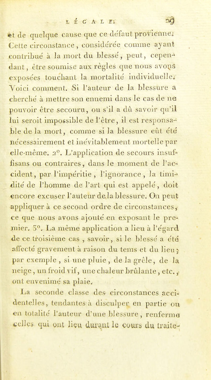 %t. cle quelque cause que ce défaut proviennes Cette circonstance, considere'e comme ayant contribue' à la mort du blesse', peut, cepen-» daut, être soumise aux règles que nous avo^is expose'es touchant la mortalité individuelle^ Yoici comment. Si l'auteur de la blessure a cherche' à mettre son ennemi dans le cas de ne pouvoir être secouru, ou s'il a dû savoir qu'il lui seroit impossible de l'être, il est responsa- ble de la mort, comme si la blessure eût été nécessairement et inévitablement mortelle par elle-même. 2^. L'application de secours insuf- fisans ou contraires, dans le moment de l'ac- cident, par l'impe'ritie , l'ignorance, la timi-^ dite' de l'homme de l'art qui est appelé, doit encore excuser l'auteur de la blessure. On peiit appliquer à ce second ordre de circonstances,- ce que nous avons ajouté en Cixposant le pre- mier. 5'^. La môme application a lieu à l'égard de ce troisième cas , savoir, si le blessé a été affecté gravement à raison du tems et du lieu j par exemple , si une pluie , de la grêle, de la neige, un froid vif, une chaleur brûlante, etc. ,■ ont envenimé sa plaie. La seconde classe des circonstances acci- dentelles, tendantes à disculper en partie ou en totalité l'auteur d'une blessure, renferma celles qui ont lieu durauL le cours du traite-