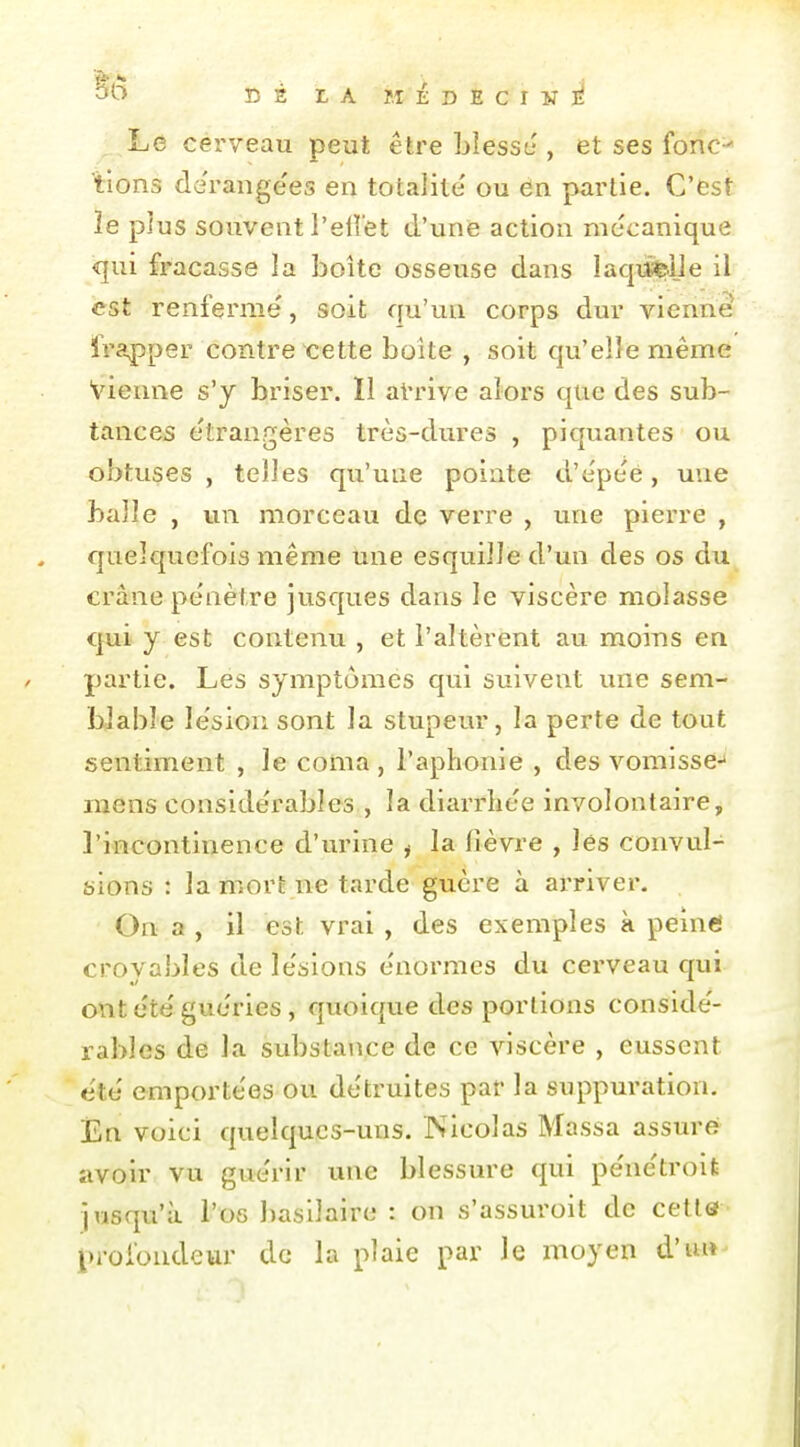 C 2 t A Î.I É D E C I ¥ ]^ Le cérveau peut être Llessi.', et ses fonc=* tions derange'es en totalité' ou dn partie. C'est ïe plus souvent l'eiret d'une action mécanique <]ui fracasse la boîte osseuse dans lacpitrije il est renferme', soit qu'un corps dur vienne frapper contre cette boîte , soit qu'elle même vienne s'y briser. ïl aVrive alors que des sub- tances étrangères très-dures , piquantes ou obtuses , telles qu'une pointe d'cpeé, une balle , un morceau de verre , une pierre , quelquefois même une esquille d'un des os du crâne pénètre jusques dans le viscère molasse qui y est contenu , et l'altèrent au moins en partie. Les symptômes qui suivent une sem- blable lésion sont la stupeur, la perte de tout sentiment , le coma , l'aphonie , des vomisse-* mens considérables , la diarrlice involontaire, l'incontinence d'urine ^ la fièvre , les convul- sions : la mort ne tarde guère à arriver. On a , il est vrai , des exemples à peinei croyables de le'sions énormes du cerveau qui ont été guéries, quoique des portions conside'- rables de la substance de ce Anscère , eussent été' emportées ou détruites par la suppuration, Én voici quelques-uns. Nicolas Massa assurei avoir vu guérir une blessure qui pénétroife jusqu'à l'os basilaire : on s'assuroit de cetlef profondeur de la plaie par le moyen d'uif