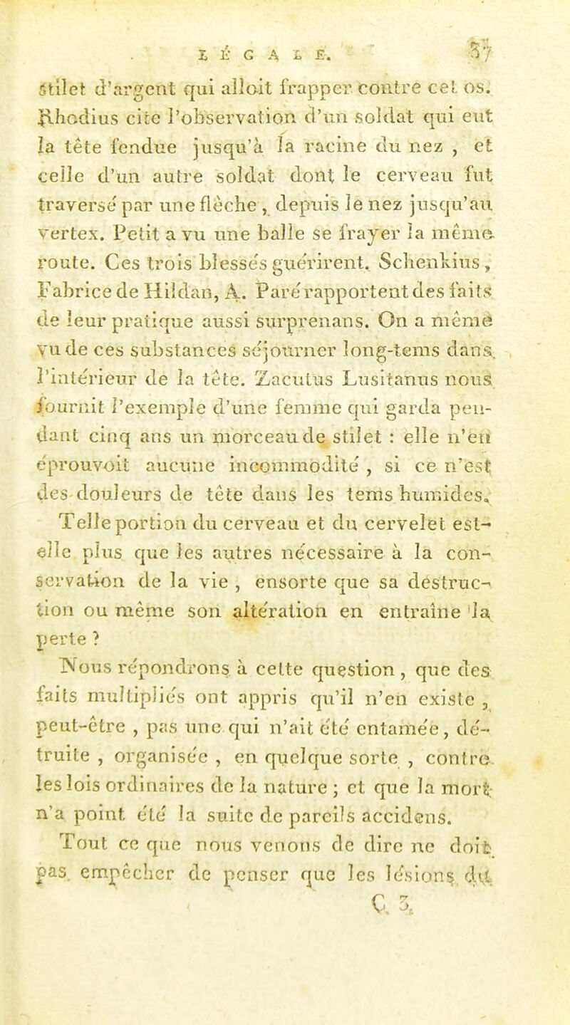 ■ht Z K G A i E. -^f âtilet d'argent qui allait frapper, contre ce!, os. ilhodius cite l'observation d'un soldat qui eut la tête fendue jusqu'à la racine du nez , et celle d'un autre soldat dont le cerveau fut traverse' par une flèche , depuis le nez jusqu'au vertex. Petit a vu une balle se frayer la même, route. Ces trois blesse's guérirent. Schenlvius, Fabrice de Hildan, A. Par é rapportent des faits de leur pratique aussi surprenans. On a mêraè vu de ces substances séjourner long-tems dans, l'intérieur de la tête. Zacutus Lusitanus nousi. fournit l'exemple d'une femme qui garda pen- dant cinq ans un morceaude stiîet : elle n'éri éprouvoit aucune incommodité , si ce n'est des douleurs de tête dans les tems humides. Telle portion du cerveau et du cervelet est- elle plus que les autres nécessaire à la con- servation de la vie , ensorte que sa destruc-' tion ou même son altération en entraîne 'la, perte ? TM'ous répondrons à celte question , que des faits multipliés ont appris qu'il n'en existe , peut-être , pas une.qui n'ait été entamée, dé- truite , organisée , en quelque sorte , contre, les lois ordinaires de la nature ; et que la mort: n'a point été la suite de pareils accidens. Tout ce que nous venons de dire ne doit: pas. empêcher de penser que les lésion^, 4\t