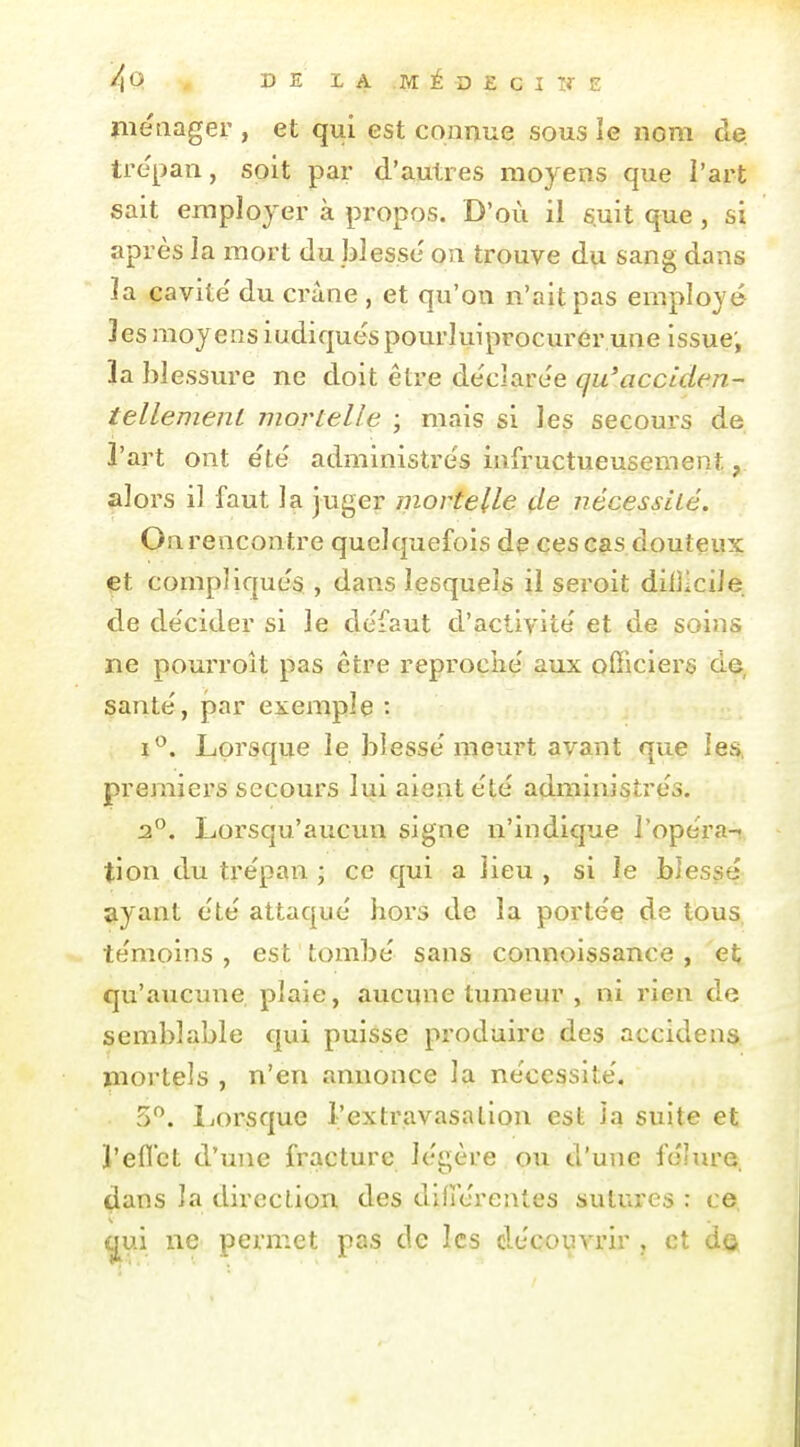 metiager , et qui est connue sous îe nom de. trépan, soit par d'autres moyens que l'art sait employer à propos. D'où il suit que, si après la mort du blesse on trouve du sang dans la cavité' du crâne , et qu'on n'ait pas employé Jes moyens indiquéspourluiprocurér une issue; la blessure ne doit êti'e déclare'e qu'acciden- tellement mortelle ; mais si les secours de l'art ont été' administres infructueusement, alors il faut la juger mortelle çle nécessité. On rencontre quelquefois de ces cas douteux et compliqués , dans lesquels il seroit dilllcile de de'cider si le défaut d'activité et de soins ne pourroît pas être reproché aux officiers de, santé, par exemple : i*^. Lorsque le blessé meurt avant que les, premiers secours lui aient été administres. 2. Lorsqu'aucun signe n'indique l'opéra- tion du tre'pan ; ce qui a lieu , si le blessé ayant ete attaque hors de la porte'e de tous, te'moins , est tombe' sans connoissance , et qu'aucime plaie, aucune tumeur , ni rien de semblable qui puisse produire des accidens mortels , n'en annonce la ne'cessite'. 5. liOrsque l'extravasalion est Ja suite et l'efl'ct d'une fracture légère ou d'une fo'm'e ^ans la direction des difîérentes sutures : ce qui ne permet pas de les de'couvrir , et d©