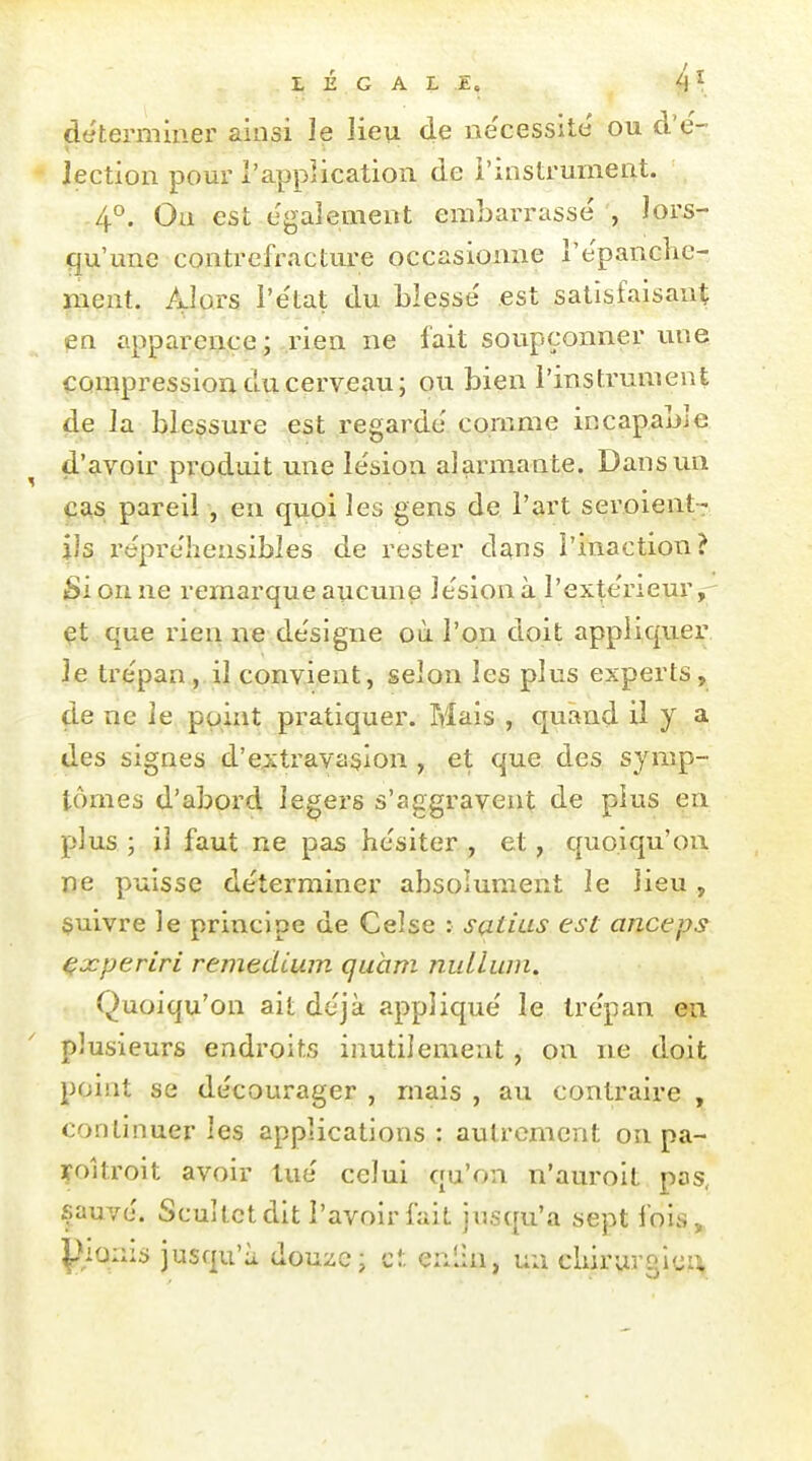 déterminer ainsi le Jieu de ne'cessite' ou d'e'- Jection pour l'application de l'instrument. 4°. On est également embarrassé , lors- qu'une contrefracture occasionne l'épanche- ment. Alors l'état du Lîessé est satisfaisant en apparence; rien ne fait soupçonner nue compression du cerveau ; ou bien l'instrument de la blessure est regardé comme incapable d'avoir produit une lésion alarmante. Dans un CAS pareil , en quoi les gens de l'art seroient- ils répréhensibles de rester dans l'inaction? Si on ne remarque aucune lésion à l'extérieur,- çt que rien ne désigne où l'on doit appliquer le trépan , il convient, selon les plus experts, de ne le point pratiquer. Mais , quand il y a des signes d'extravasion , et que des symp- tômes d'abord légers s'aggravent de plus en plus; il faut ne pas hésiter, et, quoiqu'on ne puisse déterminer absolument le lieu , $uivre le principe de Ce!se : satius est anceps ^xperiri remediwn quam nulLwn, Quoiqu'on ait déjà appliqué le trépan en plusieurs endroits inutilement, on ne doit point se décourager , mais , au contraire , continuer les applications: autrement on pa- çoîtroit avoir tué celui qu'on n'aurolt pas, sauvé. Scultctdit l'avoir fait jusqu'à sept fois, plains jusqu'à douze; cl. enlin, un cliiruvglcx:^