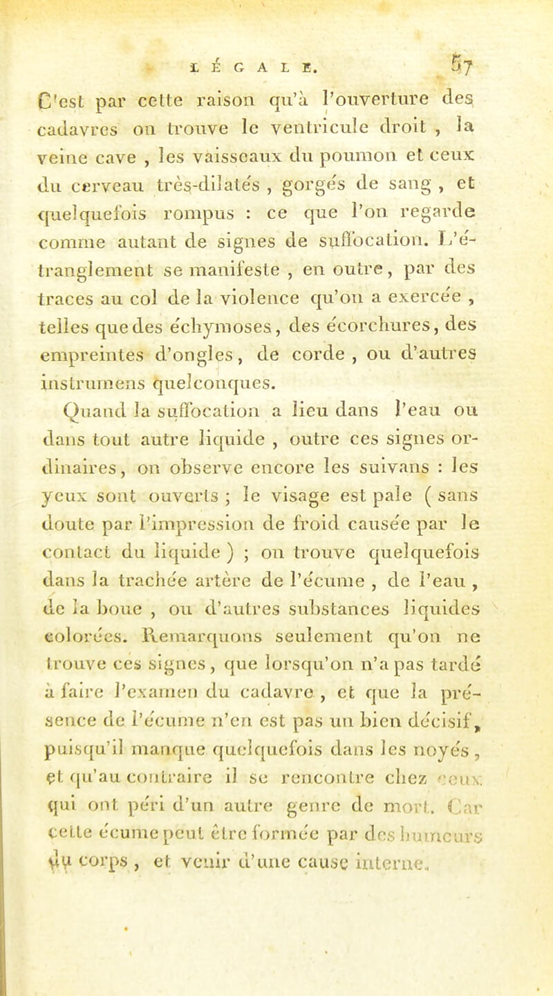 C'est par cette raison qu'à l'ouverture des cadavres on ti-ouve le ventricule droit , la veine cave , les vaisseaux du poumon et ceux du cerveau très-dilate's , gorge's de sang , et quelquefois rompus : ce que l'on regarde comme autant de signes de snflbcation. I/e'- trangleraent se manifeste , en outre, par des traces au col de la violence qu'on a exerce'e , telles que des e'cliymoses, des e'corchures, des empreintes d'ongles, de corde, ou d'autres instrurnens quelconques. Quand la suffocation a lieu dans l'eau ou dans tout autre liquide , outre ces signes or- dinaires, on observe encore les suivans : les yeux sont ouverts ; le visage est pale ( sans doute par l'impression de froid cause'e par le contact du liquide ) ; on trouve quelquefois dans la trache'e artère de l'écume , de l'eau , de la boue , ou d'autres substances liquides eolorecs. Pvemarquans seulement qu'on ne trouve ces signes, que lorsqu'on n'a pas tardé à faire l'examen du cadavre , et que la pre'- aence de l'écume n'en est pas un bien décisif, puisqu'il manque quelquefois dans les noyés, çt qu'au contraire il su rencontre chez f:cuv. qui ont péri d'un autre genre de mort. Car celle écume peut être formée par des humeurs vli^ corps , et venir d'une cause interne.,