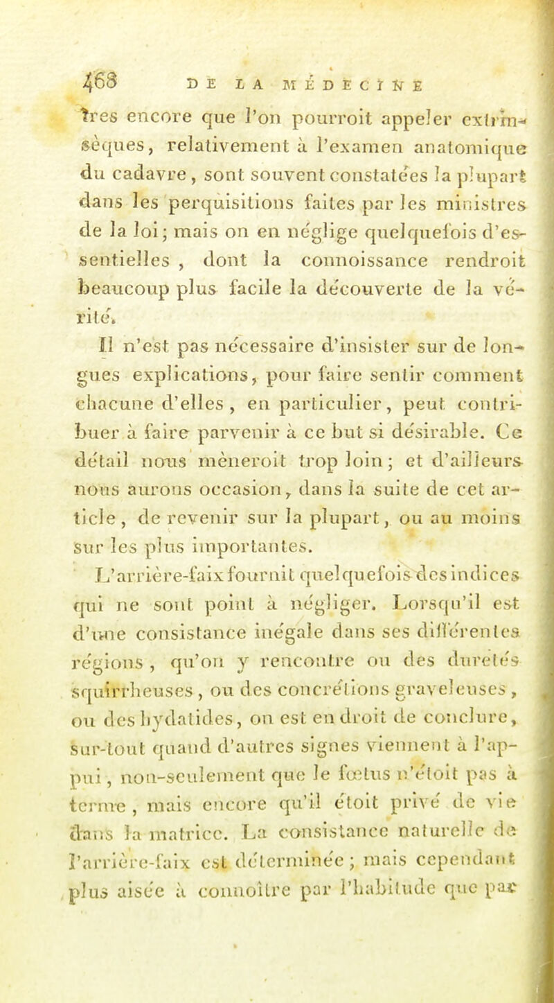 très encore que l'on pourroit appeler exlrrn^ sèques, relativement à l'examen anatomique du cadavre, sont souvent constate'es la plupart dans les perquisitions faites par les ministres de la loi; mais on en néglige quelquefois d'es- sentielles , dont la connoissance rendroit beaucoup plus facile la découverte de la vc- rite\ Il n'est pas ne'cessaire d'insister sur de lon- gues explications, pour faire sentir comment chacune d'elles, en particulier, peut contri- buer à faire parvenir à ce but si désirable. Ce détail nous mèneroit trop loin ; et d'ailleurs nous aurons occasion, dans la suite de cet ar- ticle , de revenir sur la plupart, ou au moins isur les plus importantes. L'arrière-faix fournit quelquefois des indices qui ne sont point à négliger. Lorsqu'il est d'une consistance ine'gale dans ses dillérentcs régions , qu'on y rencontre ou des duretés squirrheuses , ou des concre'tlons graveleuses, ou desbydatides, on est endroit de conclure, èur-tout quand d'autres signes viennent à l'ap- pui, non-seulement que le fœtus u'éloit pas à tcrm-e, mais encore qu'il étoit privé de vie a:anS la matiûcc. La consistance naturelle de l'arrière-faix est déterminée ; mais cependant , plus aisée à connoîlre par l'habitude que pac