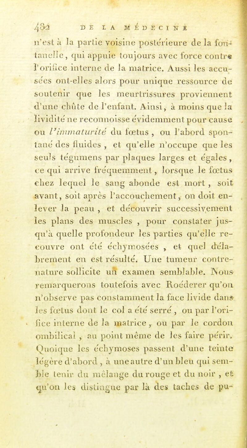 n'est à la partie voisine postérieure de la fan- taTiclIc, qui appuie toiijours avec force contr« l'oriiice interne de la matrice. Aussi les accu^ se'es ont-elles alors pour unique ressource de soutenir que les meurtrissures proviennent d'une chute de l'enfant. Ainsi, à moins que la lividité' ne reconnoisse e'videmnient pour cause ou l'immaturité du fœtus , ou l'abord spon- tané'des fluides , et qu'elle n'occupe que les seuls te'gumens par plaques larges et égales, ce qui arrive fre'quemment, lorsque le fœtus chez lequel le sang abonde est mort , soit avant, soit après l'accouchement, on doit en- lever la peau , et de'couvrir successiv,ement les plans des muscles , pour constater jus- qu'à quelle profondeur les parties qu'elle re- couvre ont e'ié e'chjmose'es , et quel dre'la- hrement en est re'sulte'. Une tumeur contre- nature sollicite un examen semblable. Nous remarquerons toutefois avec Roe'derer qu'où n'observe pas constamment la face livide dan» les fœtus dont le col a e'te' serre , ou par i'ori- • fice interne de la matrice , ou par le cordon ombilical , au point même de les faire pe'rir. Quoique les echymoses passent d'une teinte légère d'abord , à une autre d'un bleu qui sem- ble tenir du mélange du rouge et du noir , et cju'on les distingue par là des taches de pu-