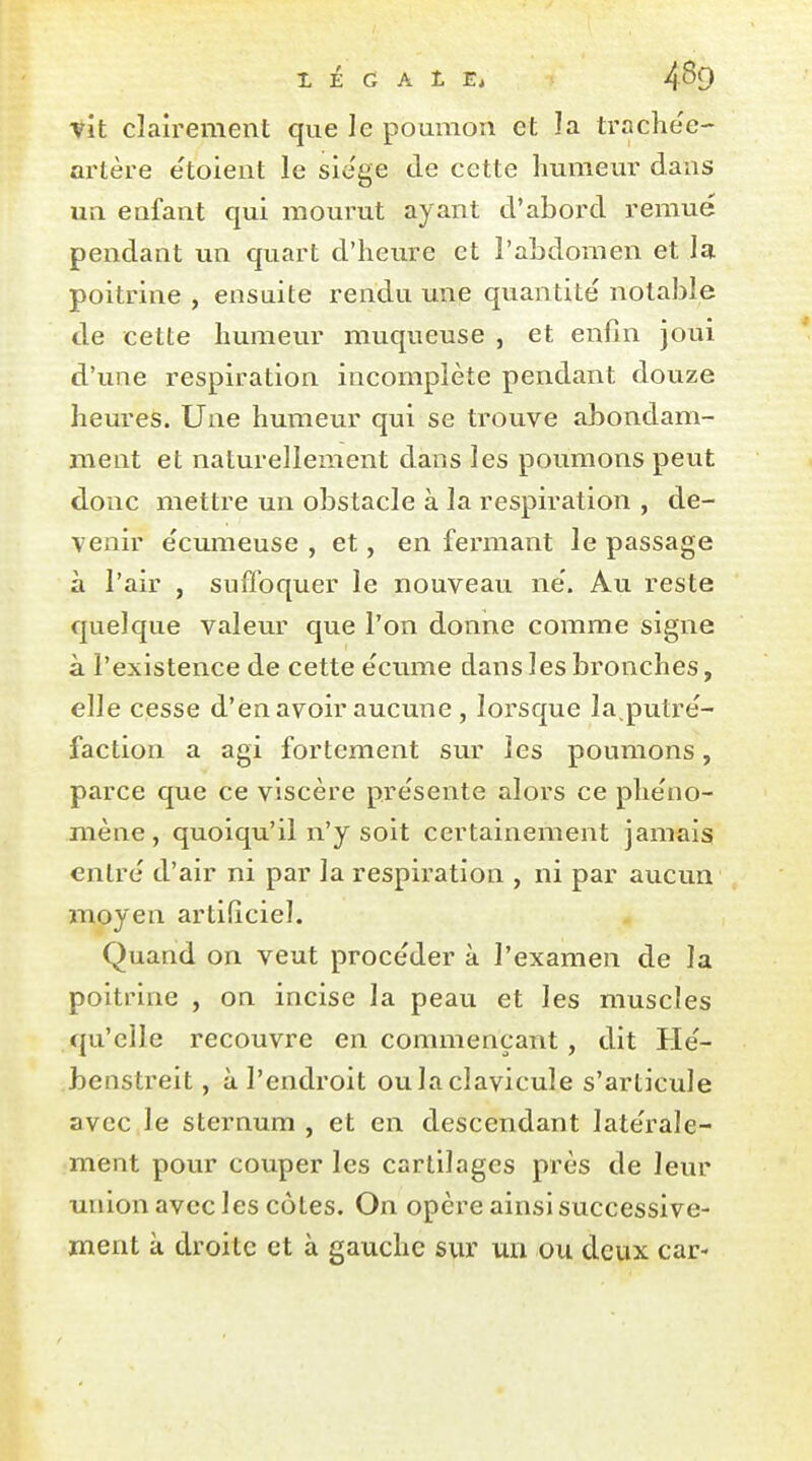 vit clairement que le poumon et ]a trache'e- artère etoient le sie'ge de cette humeur dans un enfant qui mourut ayant d'abord remué pendant un quart d'heure et l'abdomen et la poitrine , ensuite rendu une quantité notable de cette humeur muqueuse , et enfin joui d'une respiration incomplète pendant douze heures. Une humeur qui se trouve abondam- ment et naturellement dans les poumons peut donc mettre un obstacle à la respiration , de- venir écumeuse , et, en fermant le passage à l'air , suffoquer le nouveau né. Au reste quelque valeur que l'on donne comme signe à l'existence de cette écume dans les bronches, elle cesse d'en avoir aucune , lorsque la putré- faction a agi fortement sur les poumons, parce que ce viscère présente alors ce phéno- mène, quoiqu'il n'y soit certainement jamais entré d'air ni par la respii'ation , ni par aucun moyen artificiel. Quand on veut procéder à l'examen de la poitrine , on incise la peau et les muscles qu'elle recouvre en commençant, dit Hé- benstreit, à l'endroit ou la clavicule s'articule avec le sternum , et en descendant latérale- ment pour couper les cartilages près de leur union avec les côtes. On opère ainsi successive- ment à droite et à gauche sur un ou deux car-