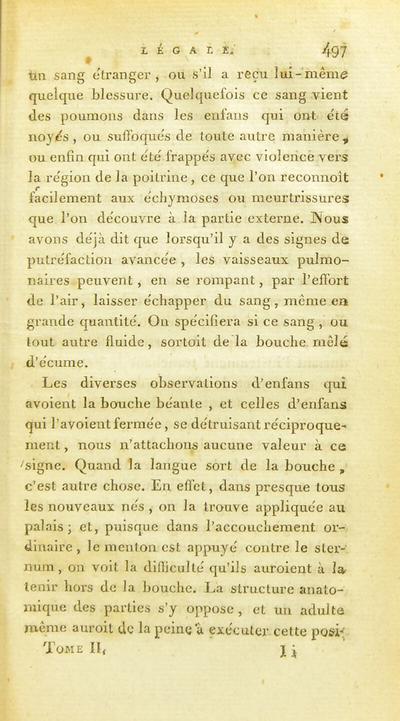 tin sang étranger, où s'il a reçu lui-mêm<? quelque blessure. Quelquefois ce sang vient des poumons dans les enfans qui ont, éié noye's, ou suffoque's de toute autre manière^ ou enfin qui ont ëte frappés avec violence vers la re'gion de la poitrine, ce que l'on reconnoît facilement aux échjmoses ou meurtrissures que l'on de'couvre à la partie externe. Nous avons de'jà dit que lorsqu'il y a des signes de putre'faction avancée , les vaisseaux pulmo- naires peuvent ^ en se rompant, par l'effort de l'air, laisser échapper du sang, même ea grande quantité. On spécifiera si ce sang , ou tout autre fluide, sortoit de là bouche, mêlé d'écume. Les diverses observations d'enfans qui avoient la bouche béante , et celles d'enfans qui l'avoient fermée, se détruisant réciproque- ment , nous n'attachons aucune valeur à ce ^signe. Quand la langue sort de la bouche , c'est autre chose. En effet, dans presque tous les nouveaux nés , on la trouve appliquée au palais; et, puisque dans l'accouchement or- dinaire , le menton est appuyé contre le ster- num , on voit la difliculté qu'ils auroient à tenir hors de la bouche. La structure anato- mique des parties s'y oppose , et un adulte même auroit de la peine u exécuter cette po&i^ Tome Il< j ^