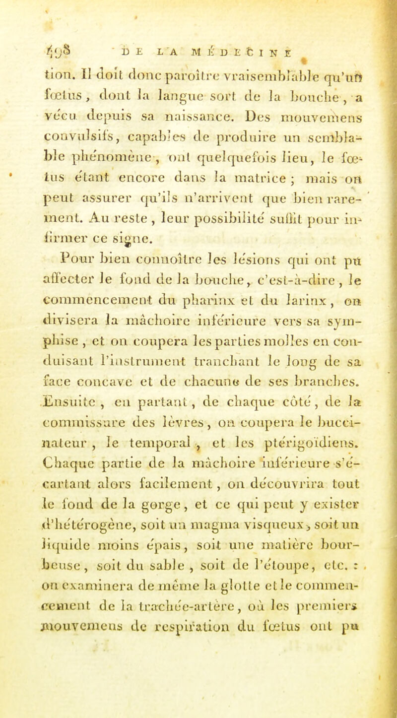 tion. Il doit donc paroUrc vraisembrabJe qu'un fœlus, dont ]a langue sort de la bouche, a ve'cu depuis sa naissance. Des mouvemens convulsils, capables de produire un sembla- ble plie'nomène , oui quelquefois lieu, le fœ- tus e'tant encore dans la matrice; mais on peut assurer qu'ils n'ainnvent que bien rare- ment. Au reste , leur possibilité' suliit pour in- firmer ce signe. Pour bien conuoîtrc les le'sions qui ont pu affecter le fond de la bouche^ c'est-à-dire , le commencement du pbai-inx et du larinx , on divisera la mâchoire inférieure vers sa sym- phise , et on coupera les parties molles en con- duisant l'iustrunient tranchant le long de sa face concave et de chacune de ses branches. Ensuite , en partant, de chaque côte', de la commissure des lèvres, on coupera le bucci- nateur , le temporal , et les pte'rigoïdiens. Chaque partie de la mâchoire infe'rieure s'e'- cartant alors facilement, on découvrira tout le fond de la gorge, et ce qui peut y exister xl'he'te'rogène, soit un magma visqueux> soitim liquide moins e'pais, soit une matière bour- beuse, soit du sable , soit de l'ètoupe, etc. : on examinera de même la glotte et le commen- cement de la trachee-artère, où les premier* jiiouvemens de respiration du fœtus ont pu