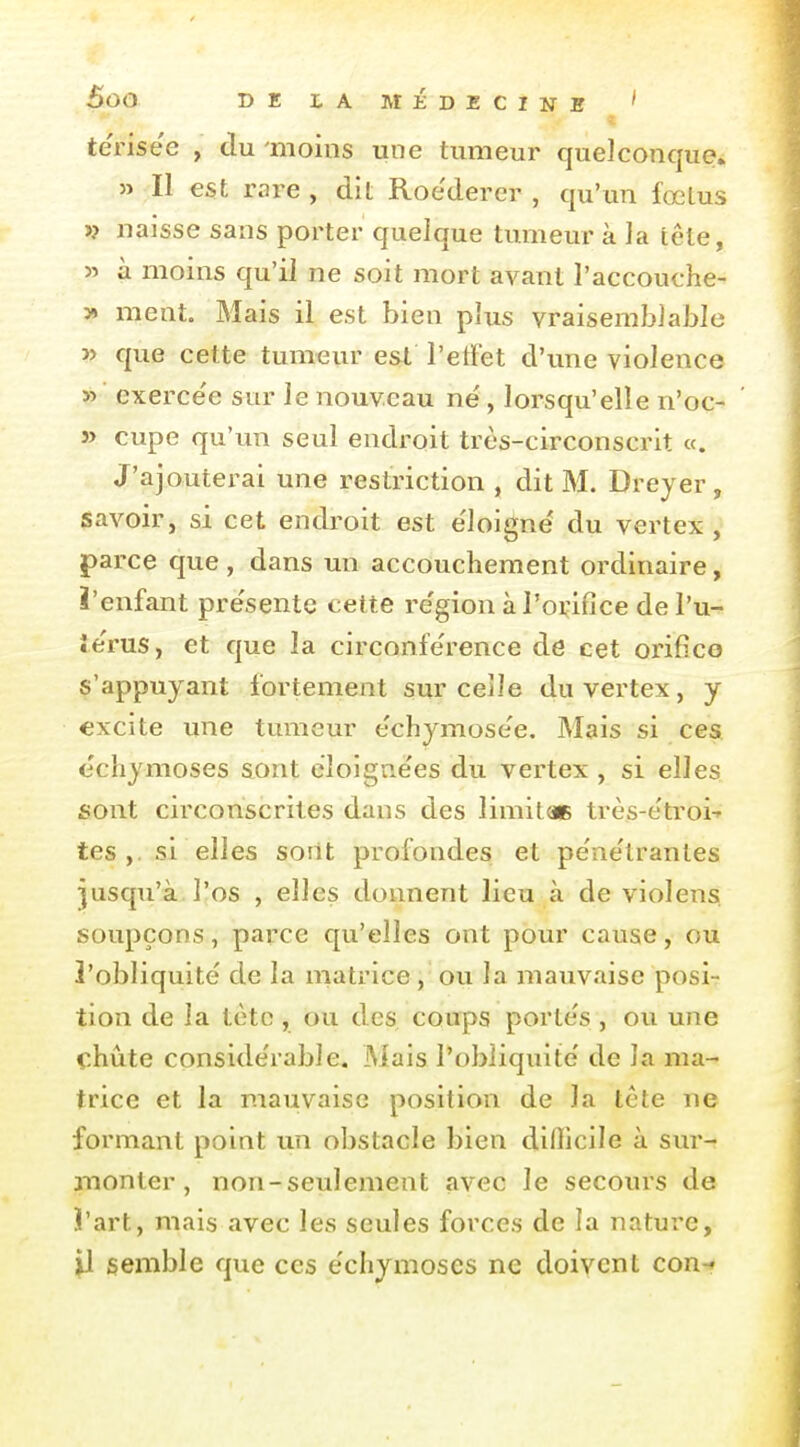 terisee , du moins une tumeur quelconque» » Il est rare , dit Roederer , qu'un fœlus >? naisse sans porter quelque tumeur à la lêle, 55 à moins qu'il ne soit mort avant l'accouche- 3» ment. Mais il est bien plus vraisemblable » que cette tumeur e&t l'etFet d'une violence » exerce'e sur le nouveau né, lorsqu'elle n'oc- » cupe qu'un seul endroit très-circonscrit «. J'ajouterai une restriction , dit M. Dreyer, savoir, si cet endroit est e'loigné du vertex , parce que , dans un accouchement ordinaire, ï'enfant pre'sentc cette re'gion àPoi^ifice de l'u- ie'rus, et que la circonférence de cet orifico s'appuyant fortement sm'celle du vertex, y excite une tumeur échymose'e. Mais si ces échymoses sont eloigne'es du vertex , si elles sont circonscrites dans des limitac très-e'troi-' tes ,. si elles soilt profondes et pe'nétranles jusqu'à l'os , elles donnent lieu à de violens soupçons, parce qu'elles ont pour cause, ou l'obliquité de la matrice, ou la mauvaise posi- tion de la tèto , ou des coups portés , ou une chute considérable. Mais l'obliquité de la ma- trice et la mauvaise position de la tête ne formant point un obstacle bien dillicile à sur- monter , non-seulement avec le secours de ï'art, mais avec les seules forces de la nature, P semble que ces échymoses ne doivent con-»