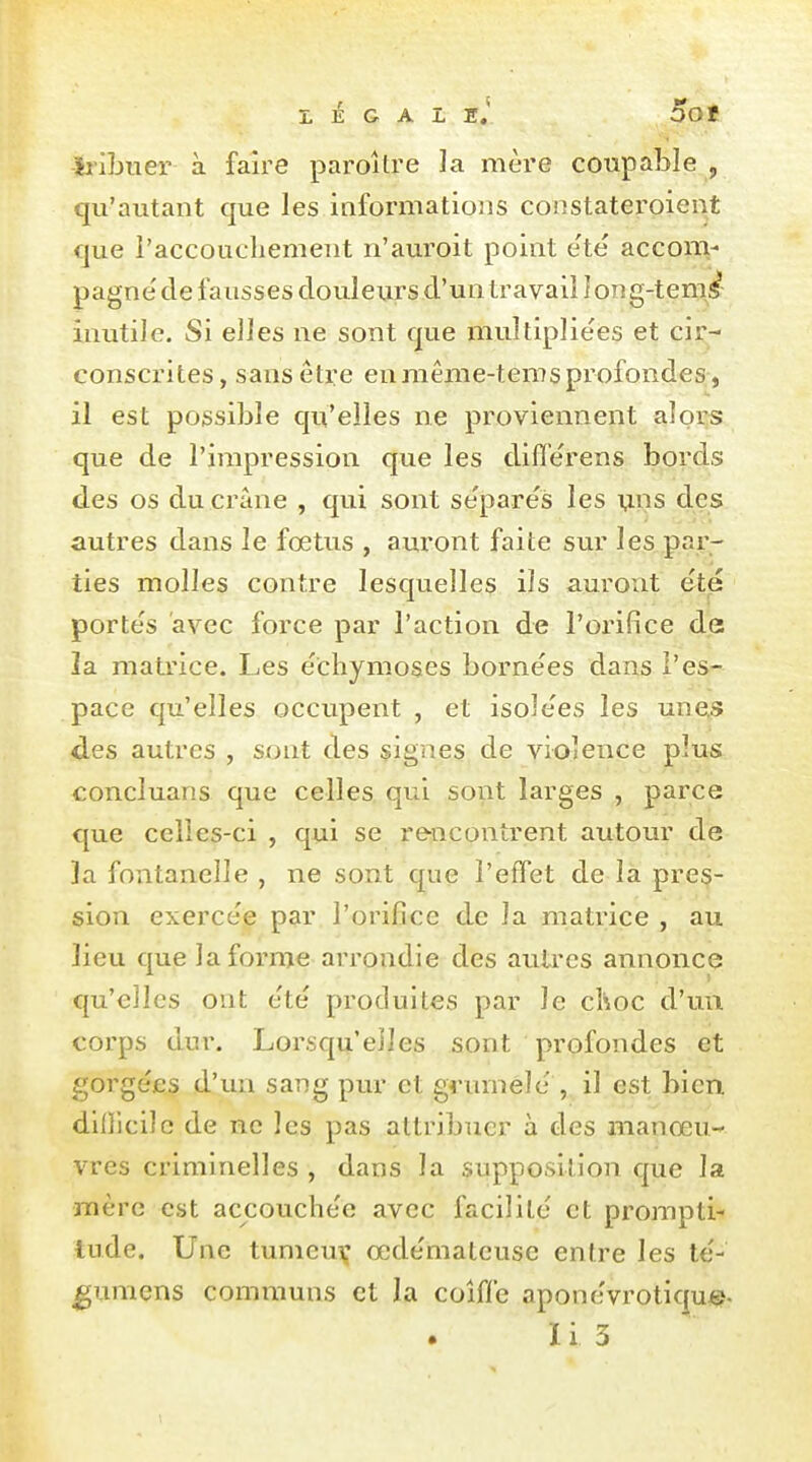 LÉGALE.* OOf -iiibuer à faire paroître la mère coupable , qu'autant que les iaformations constateroient que l'accoucbement n'auroit point e'te acconv pagne' de fausses douleurs d'un travail I on g-ten^i^^- inutile. Si elles ne sont que multiplie'es et cir- conscrites, sans être en niême-tems profondes , il est possible qu'elles ne proviennent alors que de l'impression que les differens bords des os du crâne , qui sont sépares les mis des autres dans le fœtus , auront faite sur les.par- ties molles contre lesquelles ils auront été portés avec force par l'action de l'orifice de la matrice. Les échymoses bornées dans l'es- pace qu'elles occupent , et isolées les unes des autres , sont des signes de violence plus concluans que celles qui sont larges , parce que celles-ci , qui se rencontrent autour de la fontanelle , ne sont que l'effet de la pres- sion exercée par l'orifice de la matrice , au lieu que la forme arrondie des autres annonce qu'elles ont été produites par le choc d'uu corps dur. Lorsqu'elles sont profondes et gorgées d'un sang pur et grumélé , il est bien diflicilc de ne les pas attribuer à des manœu- vres criminelles , dans la supposition que la mère est accouchée avec facilité et prompti- tude. Une tumcuv œdémateuse entre les té- ^umens communs et la coiffe aponévrotique-