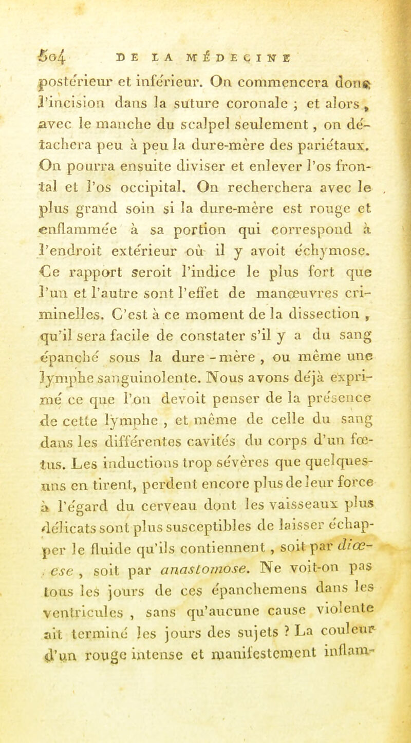 postérieur et inférieur. On commencera donft 3'incision dans la suture coronale ; et alors, avec le manche du scalpel seulement, on dé- tachera peu à peu la dure-mère des pariétaux. On pourra ensuite diviser et enlever l'os fron- tal et l'os occipital. On recherchera avec le plus grand soin si la dure-mère est rouge et enflammée à sa portion qui correspond à l'endroit exte'rieur où- il y avoit ëchymose. Ce rapport seroit l'indice le plus fort que l'un et l'autre sont l'effet de manoeuA^res cri- minelles. C'est à ce moment de la dissection , qu'il sera facile de constater s'il y a du sang épanche sous la dure-mère, ou même une lymphe sanguinolente. Nous avons de'jà expri- mé ce que l'on devoit penser de la préocnce de cette lymphe , et même de celle du sang dans les diffe'rentes cavite's du corps d'un fœ- tus. Les inductions trop se'vères que quelques- uns en tirent, perdent encore plus de leur force à l'e'gard du cerveau dont les vaisseaux plus ^lélicats sont plus susceptibles de laisser échap- per le fluide qu'ils contiennent , soit par diœ- ; est , soit par anastomose. Ne voit-on pas tous les jours de ces épanchemens dans les ventricules , sans qu'aucune cause violente ait terminé les Jours des sujets ? La couleur il'un rouge intense et manifestement inflam-