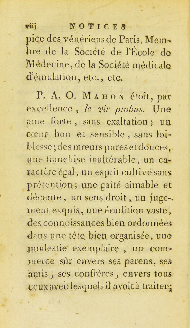 pice des vénériens de Paris, Mem-< bre de la Société de TÉcole de Méd eciiie, de la Société inédicalQ d'ç^inulation, etc., etç. P. A, O. Mahon étoit, par excellence , le vir probus. Une ^iTie forte,, sans ex^iltation; un cœiir bon et sensible , sans foi- b 1 e ss e ; cî e s 1 n œ u r s p 11 r e s e t d o II c e s, une franebise inaltérable-, un ca^ ractèx^e égal, un esprit cultivé sans prétention;; une gaîté aimable eC décente , U;n sens droit y im juge-, inent exquis, une érudition vaste, des connoissances bien ordonnées dans une tête bien organisée, une rnodestie exemplaire > un com* iTierce ^sûr envers ses parens, ses '^mls j ses confrères^ envers tous çeaxaveclçscjuelsil avoità traiterj