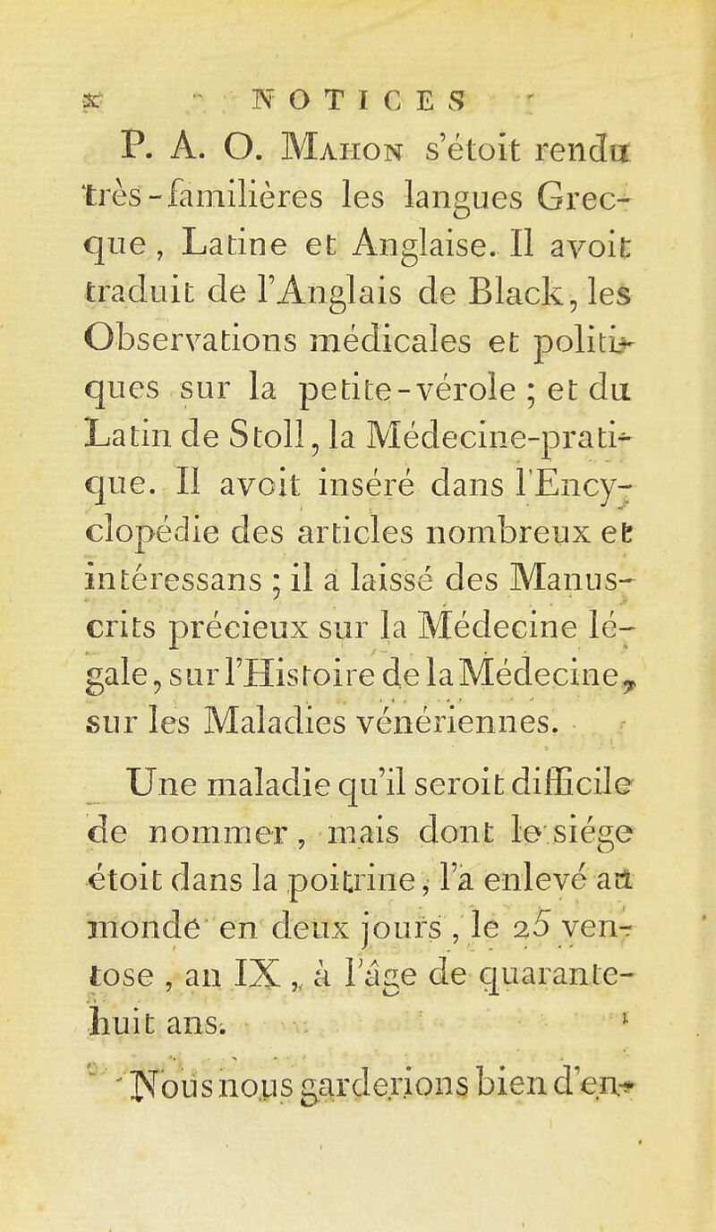 p. A. O. Maiion s'étoit rendu: très-familières les langues Grec-^ que, Latine et Anglaise. Il avoit traduit de l'Anglais de Black, les Observations médicales et polity- ques sur la petite-vérole ; et du Latin de Stoll, la Médecine-prati^ que. II avoit inséré dans l'Ency- clopédie des articles nombreux et intéressans : il à laissé des Manus- crits précieux sur la Médecine lé^ gale, sur l'Histoire de la Médecine ^ sur les Maladies vénériennes. Une maladie qu'il seroit difEcile de nommer , mais dont le siège étoit dans la poitrine ^ l'a enlevé ad monde en deux jours , le 25 venr tose , an IX ^ à lage de quarante- huit ans; i 'IXousnoLis garderions bien d'en-*