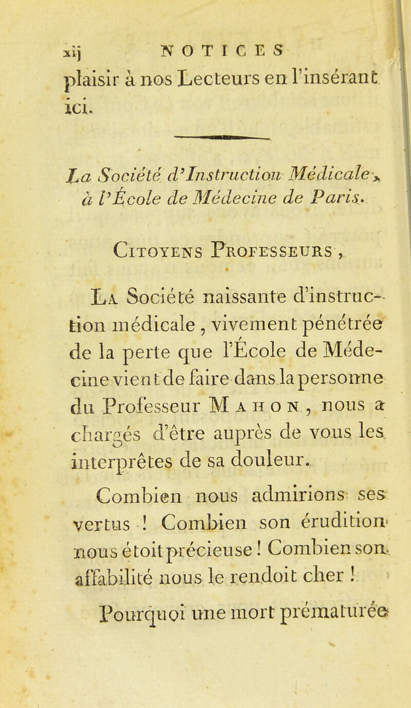 xij NOTICES plaisir à nos Lecteurs en TinséranC ici. Za Société cVInstruction Médicale\ à VÉcole de Médecine de Paris. Citoyens Frofesseursv jLa. Société naissante cVinstruca- tion médicale, vivement pénétrée de la perte que l'École de Méde- cine vien t de faire dans la personne du Professeur M a h o n , nous a cliargés d'être auprès de vous les. interprêtes de sa douleur... Combien nous admirions ses vertus ! Combien son érudition- nous é toit précieuse ! Combien son. affabilité nous le rendoit cher ! l^ourquoî une mort prématurée