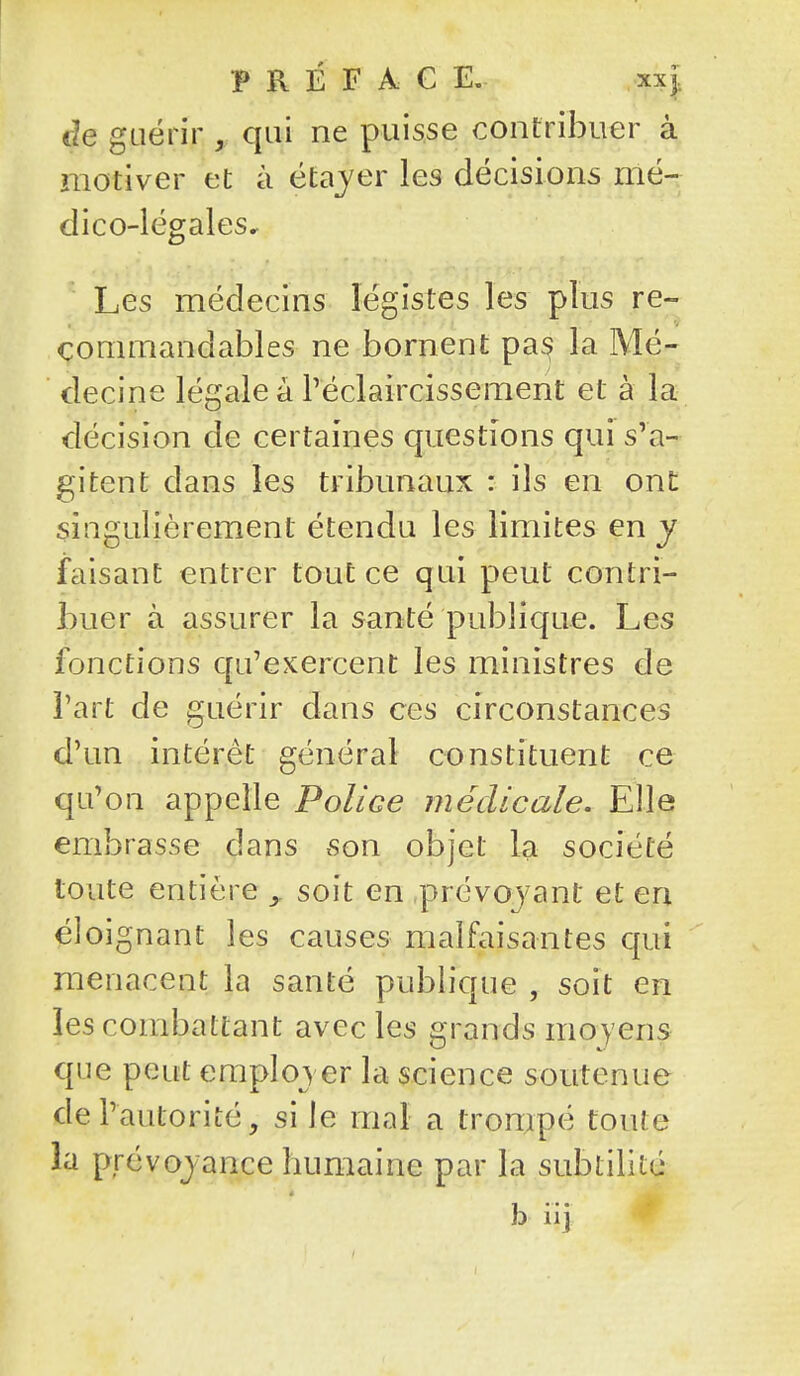 cîe guérir , qui ne puisse contribuer à motiver et à étajer les décisions mé- dico-légales. Les médecins légistes les plus re- commandables ne bornent pas la Mé- decine légale à réclaircissement et à la décision de certaines questions qui s'a- gitent dans les tribunaux : ils en ont singulièrement étendu les limites en y faisant entrer tout ce qui peut contri- buer à assurer la santé publique. Les fonctions qu'exercent les ministres de l'art de guérir dans ces circonstances d'un intérêt général constituent ce qu'on appelle Police médicale. Elle embrasse dans son objet la société toute entière soit en prévoj^ant et en éloignant les causes malfaisantes qui menacent la santé pubh'que , soit en les combattant avec les grands moyens que peut employer la science soutenue de l'autorité, si le mal a trompé toute la prévoyance humaine par la subtilité b iij