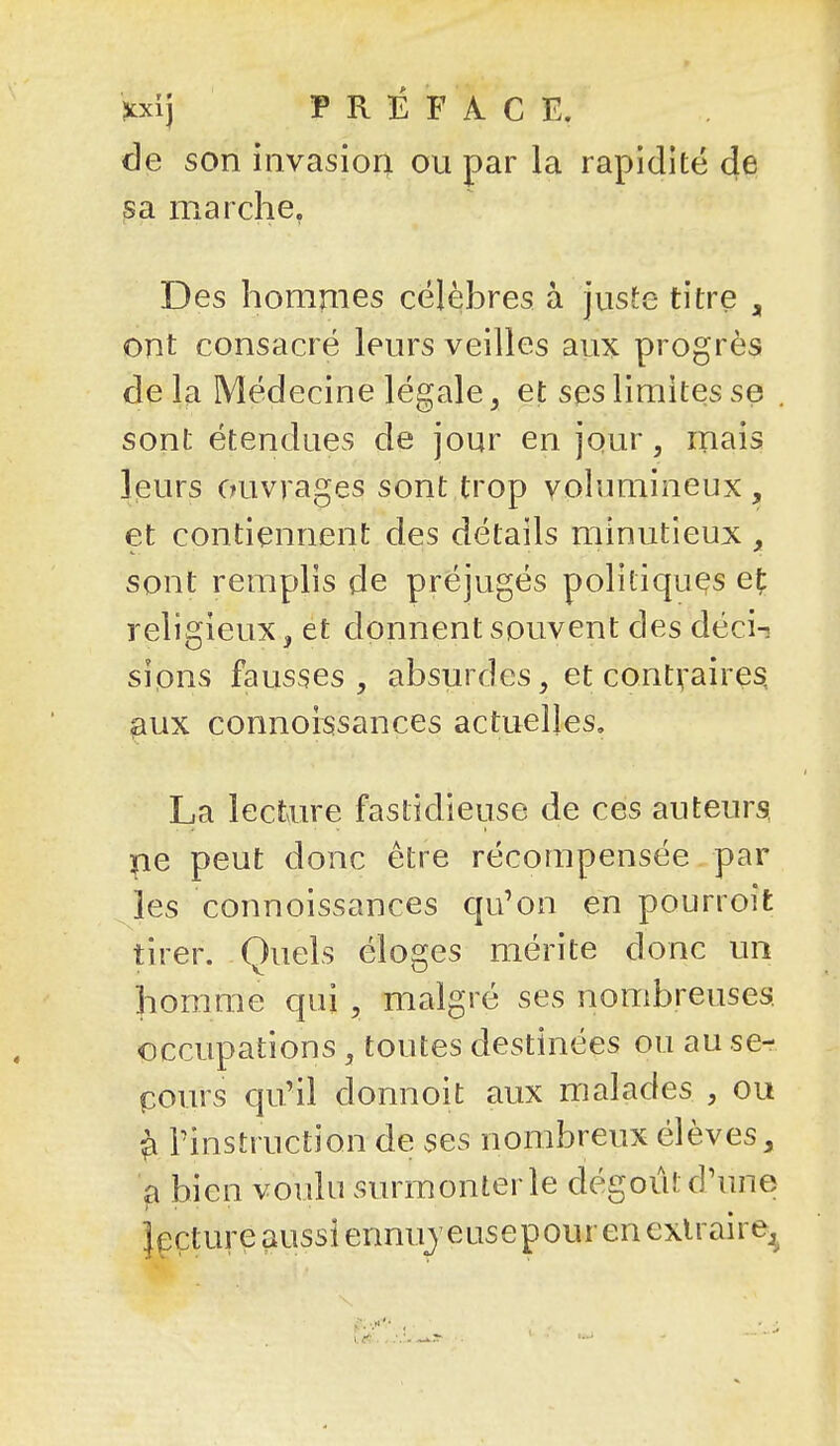 ?cxij P R îî F A C E. de son invasiori ou par la rapidité de ?a marche, Des hommes célèbres à juste titre , ont consacré leurs veilles aux progrès delà Médecine légale 3 et ses limites se . sont étendues de jour en jour, mais leurs ouvrages sont trop volumineux , et contiennent des détails minutieux , sont remplis de préjugés politiques e(: religieux, et donnent souvent des déci-! sions fausses, absurdes, et contraires ^ux connoissances actuelles. La lectau-e fastidieuse de ces auteurs ne peut donc être récompensée par les connoissances qu'on en pourroit tirer. Quels éloges mérite donc un homme qui , malgré ses nombreuses, occupations, toutes destinées ou au se- pours qu'il donnoit aux malades , ou ^ l'instruction de ses nombreux élèves, ^ bien voulu surmonter le dégoût d'une Jecture aussi ennujeusepour en exUaire^