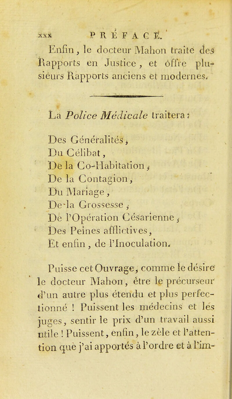 Enfin, le docteur Mahon traité des Rapports en Justice, et ôffre plu- sieurs Rapports anciens et modernes^ La Police Médicale traitera: Des Généralités > Du Célibat, Dé la Co-liabitation ^ De la Contagion, Du Mariage, De-la Grossesse ^ Dè l'Opération Césarienne ^ * Des Peines afflictives. Et enfin, de l'Inoculation* Puisse cet Ouvrage, comme le désire le docteur Mahon, être le précurseur d'un autre plus étendu et plus perfec- tionné ! Puissent les médecins et lés juges, sentir le prix d'un travail aussi utile ! Puissent, enfm, le zèle et l'atten- tion què j'ai apportés à l'ordre et àl'im-