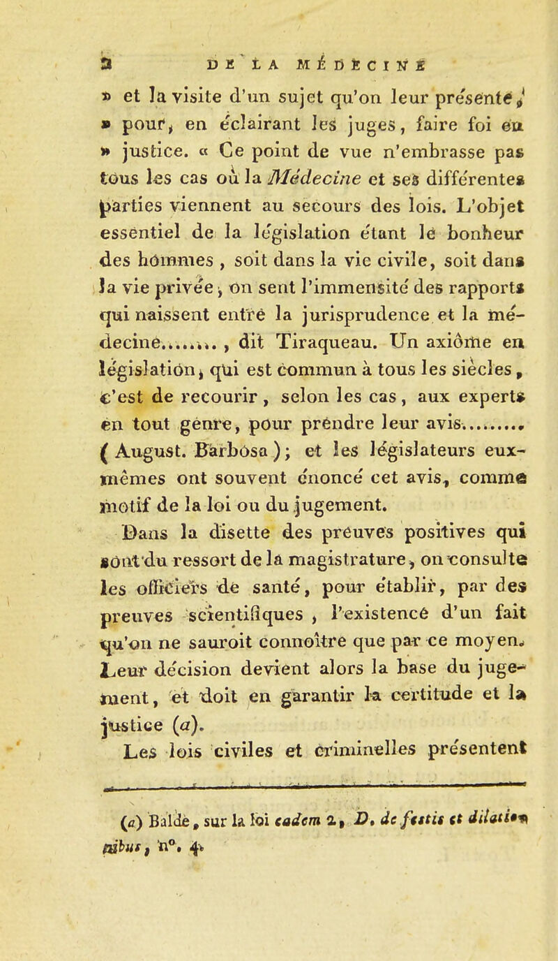 D et la visite d'un sujet qu'on leur pre'sente^* » pouf^ en éclairant les juges, faire foi ëa Vf justice, a Ce point de vue n'embrasse pas tôus les cas où la Médecine et ses différentes parties viennent au secours des lois. L'objet essentiel de la législation e'tant lé bonheur des hômmes , soit dans la vie civile, soit dans la vie privée j on sent l'immensité des rapports cjui naissent entre la jurisprudence et la mé- decine.*...,». , dit Tiraqueau. Un axiome ea législation I qui est commun à tous les siècles, t'est de recourir , selon les cas , aux expert» én tout genre, pour prendre leur avis.... ( August. Fàrbôsa ) ; et les législateurs eux- mêmes ont souvent énoncé cet avis, comme ahotif de la loi ou du jugement. Bans la disette des preuves positives qui lOnt du ressort de là magistrature ^ on'<:onsulte les ofBciei's <ie santé, pour établir, par des preuves scientifiques , l'existencé d'un fait t^u'<?n ne sauroit connokre que pai* ce moyen.» Leur décision devient alors la base du juge- ment, et doit en garantir k certitude et 1» jiistice (a). Les lois civiles et eriminelles présentent (fl) Balclè, sur la loi eadem a, D» de futis et diUtUm