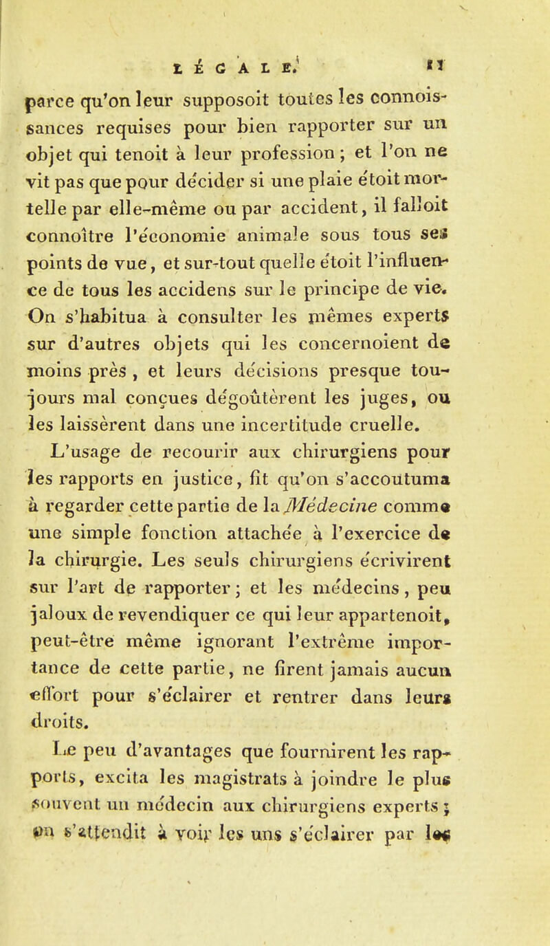 parce qu'on leur supposoit toutes les connois- gances requises pour bien rapporter sur un objet qui tenoit à leur profession ; et l'on ne vit pas que pour décider si une plaie étoit mor- telle par elle-même ou par accident, il falloit connoître l'économie animale sous tous ses points de vue, et sur-tout quelle e'toit l'influen- ce de tous les accidens sur le principe de vie. On s'habitua à consulter les mêmes experts sur d'autres objets qui les concernoient de moins près , et leurs décisions presque tou- jours mal conçues dégoûtèrent les juges, ou les laissèrent dans une incertitude cruelle. L'usage de recourir aux chirurgiens pour les rapports en justice, fît qu'on s'accoutuma à regarder cette partie de \si Médecine comm« une simple fonction attachée à l'exercice d« ïa chirurgie. Les seuls chirurgiens e'crivirent sur l'art de rapporter ; et les médecins, peu jaloux de revendiquer ce qui leur appartenoit, peut-être même ignorant l'extrême impor- tance de cette partie, ne firent jamais aucua eflbrt pour s'e'clairer et rentrer dans leurg droits. IiC peu d'avantages que fournirent les rap* poris, excita les magistrats à joindre le plug jsouveiit un médecin aux chirurgiens experts ; (JU s'*ttendit à yo\\: les uns s'éclairer par la«