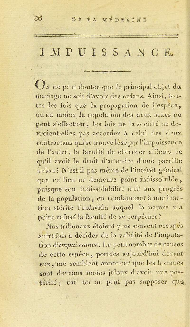 Ï>E LA M^DEGiîfÈ IMPUISSANCE. C3îf ne peut douter que lé principal objet du jliariage ne soit d'avoir des enfaus. Ainsi, tou- tes les fois que la propagation de l'espèce, ou au moins là copulation des deux sexes ne jjèut s'effectuer, les lois de la socie'té ne de- vroient-elleS pas accorder à celui des deux; contractans qui se trouve lèse par l'impuissance .de Tautref, la faculté de clierclier ailleurs ce <|u'il avoit le droit d'attendre d'une pareille union? N'est-il pas même de l'intérêt général que ce lien ne demeure point indissoluble, puisque son indissolubilité nuit aux progrès de la population j en condamnant à line inac- tion stérile l'individu auquel la nature n'a point refusé la faculté de se perpétuer ? Nos tribunaux étoient plus souvent occupés autrefois à décider de la validité de l'imputa- tion à.^impuissance. Le petit nombre de causes de cette espèce , portées aujourd'hui devant eux / me semblent annoncer que les hommes ^ont devenus moins jaloux d'avoir une pos-, téi^ité;' car on ne peut pas supposer qu^