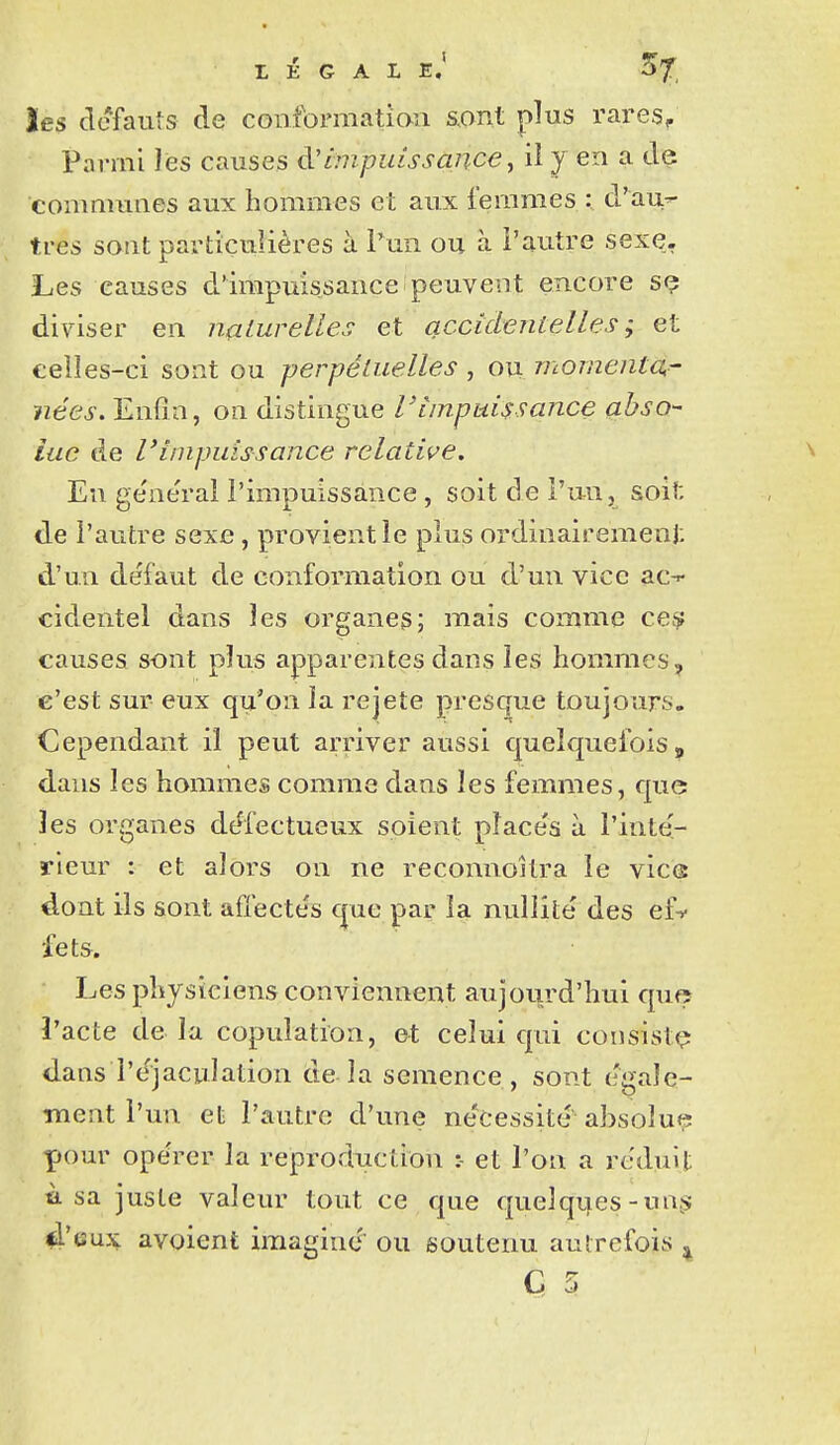 les clefauîs de confoniiatiaii smX plus rares. Parmi les causes d'Impuissance j il y en a de communes aux hommes et aux femmes : d'au^ très sont particulières à l'un ou à l'autre sexe. Les causes d'impuissance peuvent encore sç diviser en nalurelles et accidentelles; et eelles-ci sont ou perpétuelles , ou momenta^ nées. Enfin, on distingue Vimpuissance abso- lue de l'impuissance relative. En ge'ne'rai l'impuissance , soit de l'un, soit de l'autre sexe, provient le plus ordinairemenj: d'un défaut de conformation ou d'un vice ac-^ cidentel dans les organeg; mais comme ce^ causes sont plus apparentes dans les hommes, c'est sur eux qu'on la rejeté pres(^ue toujours. Cependant il peut arriver aussi quelquefois, dans les hommes comme dans les femmes, que les organes dt^fectueux soient pîace's à l'inté- rieur : et alors on ne reconnoilra le vice dont ils sont afiecte's que par la nullité des ef^ fets. Les physiciens conviennent aujourd'hui que î'acte de la copulation, et celui qui consiste dans l'éjaculation de la semence, sont égale- ment l'un et l'autre d'une nécessité absolue pour opérer la reproduction :- et l'on a réduit usa juste valeur tout ce que quelques-u as; 4'eux avoient iraaffind ou soutenu autrefois ,