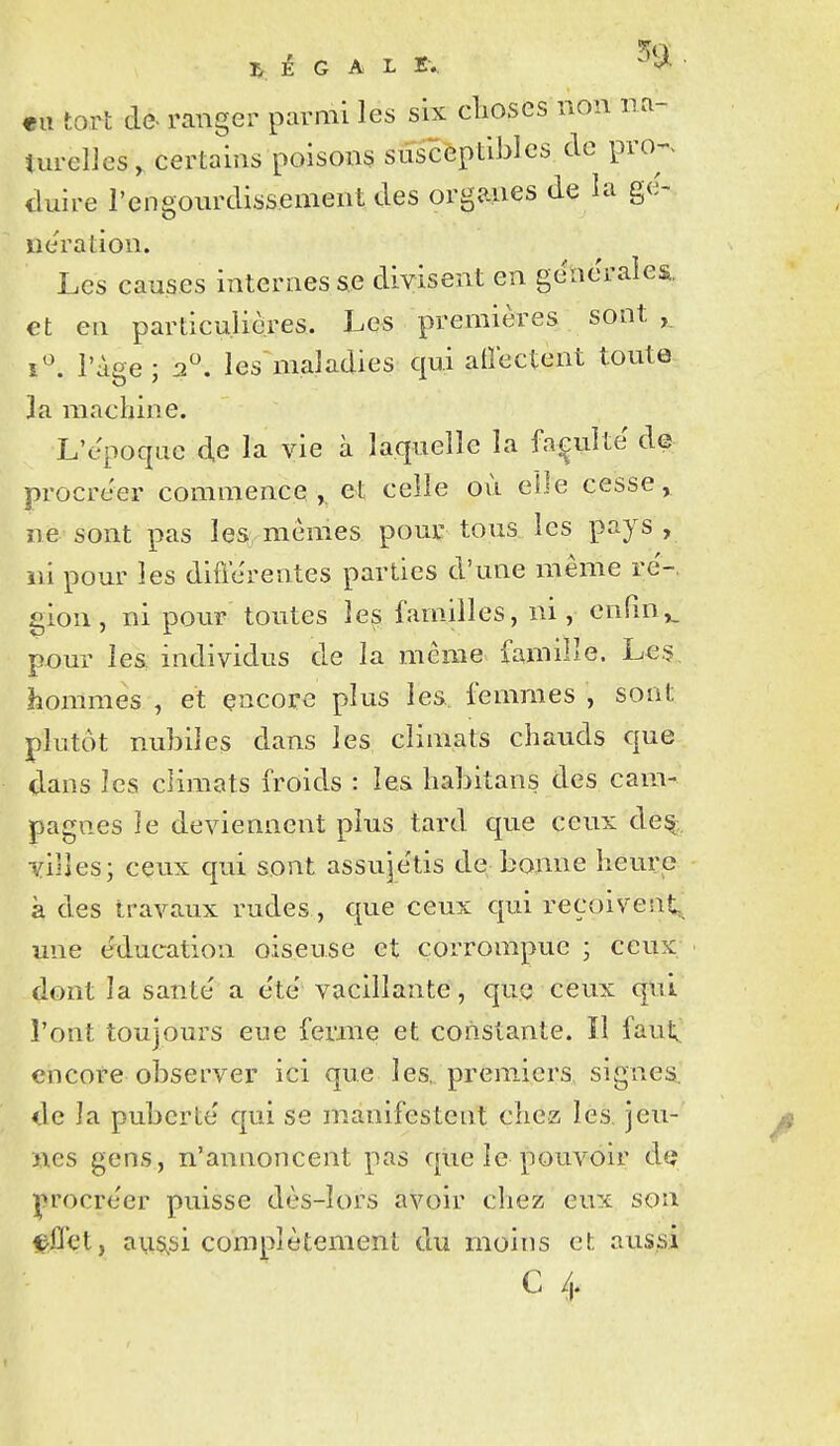 É G A L K-.. eu tort de. ranger parmi les six clioses non na- turelles, certains poisons suscèptibles de proj. duire l'engourdissement des organes de la g(> iieration. Les causes internes se divisent en générales, et en particulières. Les premières sont i^. l'âge; 2. les maladies qui aÛectent toute la machine. L'époque d.e la vie à laquelle la faculté de procréer commence,, et celle où elle cesse, ne sont pas les mêmes pour tous les pays , ni pour les difïcrentes parties d'une même ré-, gion, ni pour toutes les familles, ni, cnGn,. pour les individus de la même famille. Le.?, hommes , et encore plus les femmes , sont plutôt nubiles dans les climats chauds que dans les climats froids : les habitans des cam- pagnes le deviennent plus tard que ceux de^. villes; ceux qui sont assujétis de bonne heure à des travaux rudes, que ceux qui reçoivent,, une éducation oiseuse et corrompue ; ceux dont la santé a été vacillante, que ceux qui l'ont toujours eue ferme et constante. ïl faut, encore observer ici que les, premiers, signes, de la puberté qui se manifestent chez les. jen- iies gens, n'annoncent pas que le pouvoir àa procréer puisse dès-lors avoir cliez eux son eflet, aus^si complètement du moins et aussi C /u