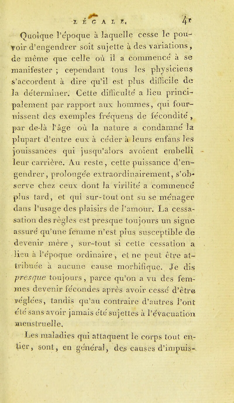 Quoique l'cpoque à laquelle cesse le pou- voir d'engendrer soit sujette à des variations, de même que celle où il a commence à se manifester ; cependant tous les physiciens s'accordent à dire qu'il est plus difficile de la de'terminer. Cette difficulté a lieu princi- palement par rapport aux hommes, qui four- nissent des exemples fre'quens de fe'condite', par de-là Tâge où la nature a condamne' la plupart d'entre eux à ce'der à leurs enfans les jouissances qui jusqu'alors avoient enibelli - leur carrière. Au reste, cette puissance d'en- gendrer, proîonge^e extraordinairement, s'ob- serve chez ceux dont la virilité' a commence plus tard, et qui sur-tout ont su se me'nager dans l'usage des plaisirs de l'amour. La cessa- sation des règles est presque toujours un signe assure qu'une femme n'est plus susceptible de devenir mère , sur-tout si cette cessation a lieu à i'e'poque ordinaire , et ne peut être at- tribuée à aucune cause morbifiquç. Je dis presque toujours, parce qu'on a vu des fem- mes devenir fe'condes après avoiivcessc' d'ètr© pe'glees, tandis qu'au contraire d'autres l'ont t'te'sans avoir jamais etc sujettes à l'évacuation snens truelle. Les maladies qui attaquent le corps tout en- lier, sont, en général y de^ causes d'inipuis-