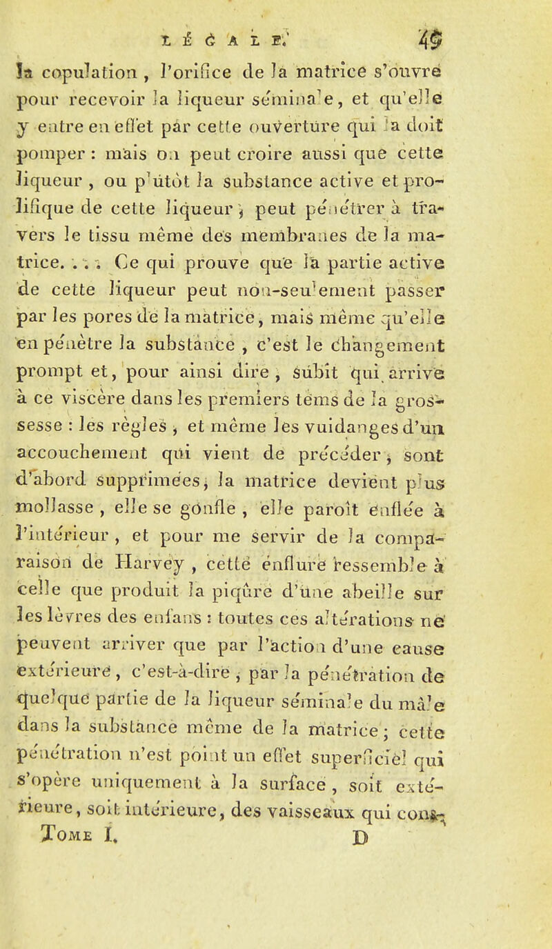 îa copulation , l'orifice de ]à matrice s'ouvre pour recevoir ]a liqueur se'mina'e, et qu'e]]é y entre en eflet par cette ouverture qui .a doit pomper : nïais o.i peut croire aussi que cette liqueur , ou p'ùtot ia substance active et pro- lifique de cette liqueur ', peut péiie'trer à tra- vers le tissu même des membranes de la ma- trice. . . . Ce qui prouve que l'a partie active de cette liqueur peut uou-seu^emeat passer* par les pores de la matrice, mais même qu'elle enpe'iiètre la substance , c'est le dh'angemeat prompt et, pour ainsi dire, sùbît qui arrive à ce viscère dans les premiers téms de la gros-- sesse : les rèj>les ^ et même les vuidangesd'un accouchement qiti vient de précéder ^ sont d'abord suppi^iméesj la matrice devient p'us mollasse , elle se gOnfle , elle paroît enflée à î'inte'rieur , et pour me servir de la compa- raison dé Harvëy , cette énflurè Ressemble à celle que produit la piqûre d'iine abeille sur les lèpres des enians : toutes ces altérations né peuvent arriver que par l'àction d'une cause extérieure , c'est-à-dire j par la pe'netration de «Quelque partie de îa liqueur se'mina^e du mà.'e dans la substance même de la matrice; celte pe'netration n'est point un effet superHcièl qui s'opère uniquement à la sur^ace , soif exté- rieure, soit intérieure, des vaisseaux qui confc. XOME I, D