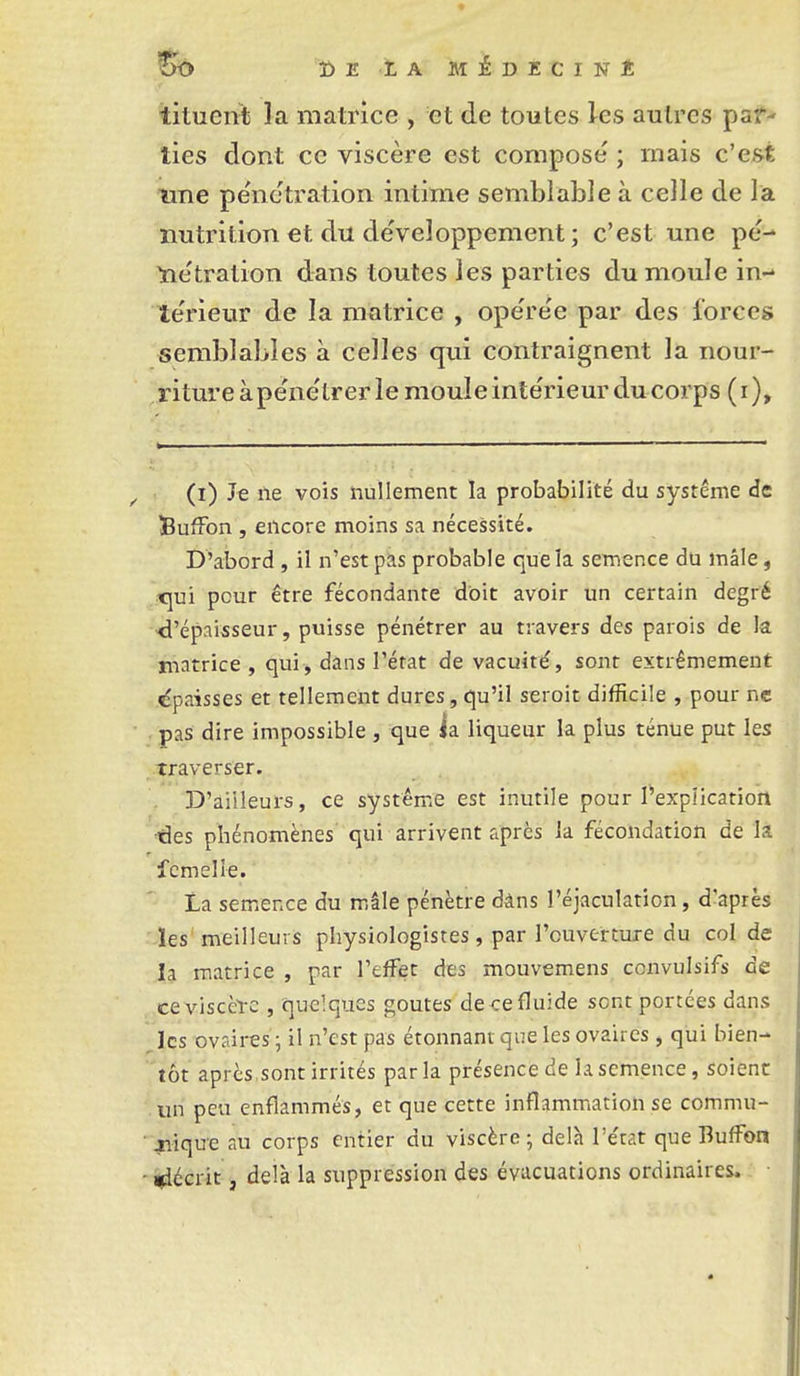 tituen^b la matrice , et de toutes les autres psf' lies dont ce viscère est compose ; mais c'e&t \me pénétration intime semblable à celle de la nutrition et du développement ; c'est une pe-* ^e'tration dans toutes les parties du moule in- te'rieur de la matrice , ope're'e par des lorccs semblables à celles qui contraignent la nour- riture à pe'ne'trer le moule inte'rieur du corps (r). (i) Je ne vois nullement la probabilité du système de BufFon , encore moins sa nécessité. D'abord, il n'est pas probable queîa semence du mâle, _x\m pour être fécondante doit avoir un certain degré -d'épaisseur, puisse pénétrer au travers des parois de la matrice , qui, dans l'état de vacuité, sont extrêmement «épaisses et tellement dures, qu'il seroit difficile , pour ne pas dire impossible , que ia. liqueur la plus ténue put les traverser. D'aiileurs, ce système est inutile pour l'explication des phénomènes qui arrivent après la fécondation de la femelle. La semence du mâle pénètre dâns l'éjaculation, d'après ïes meilleurs physiologistes, par l'ouverture du col de la matrice , par l'effet des mouvemens convulsifs de cevisccl-c , quelques goûtes de cefluide sent portées dans les ovaires j il n'est pas étonnant que les ovaires , qui bien- tôt après sont irrités parla présence de la semence, soient un peu enflammés, et que cette inflammation se commu- jiiqu-e au corps entier du viscère ; delh l'e'tat que Buffon -Récrit, delà la suppression des évacuations ordinaires.