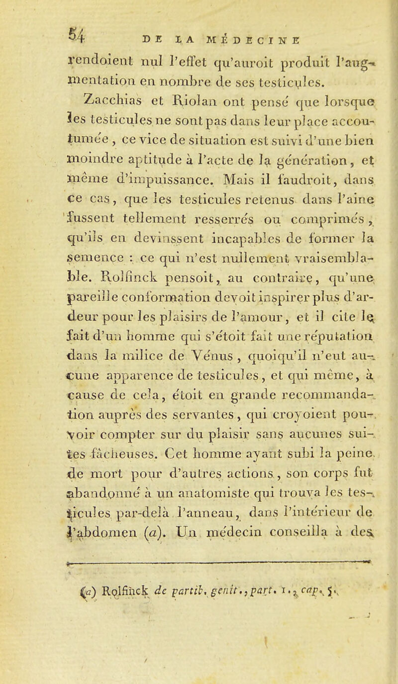 rendoient nul l'effet qu'auroit produit l'aug-» ïiientation en nombre de ses testicules. Zacchias et Riolan ont pensé que lorsque ies testicules ne sont pas dans leur place accou- tumée , ce vice de situation est suivi d'une bien moindre aptitude à l'acte dç la génération, et inême d'impuissance. Mais il i'audroit, dans ce cas, que les testicules retenus dans l'aine fussent tellement resserrés ou comprimés, qu'ils en devinssent incapables de former la semence : ce qui n'est nullement vraisembla- ble. Rolfînck pensoit, au contrairç, qu'une pareille conformation devoit inspirer plus d'ar- deur pour les plaisirs de l'amour, et il cite 1q fait d'un homme qui s'étoit fait une réputation dans la milice de Vénus , quoiqu'il n'eut au-^. çune apparence de testicules , et qui même, à cause de cela, étoit en grande recommanda- tion auprès des servantes, qui croyoient pou^. voir compter sur du plaisir sans aucunes sui-. tes fâcheuses. Cet homme ayant subi la peine, de mort pour d'autres actions, son. corps fut abandonné à un anatomiste qui trouva les tes-, ticuîes par-delà l'anneau, dans l'intérieur de ^'abdomen (a). Un médecin conseilla à dea »— — — ^c) R(^lfiùck de partih, genit,,part, i.^cfff,, j..