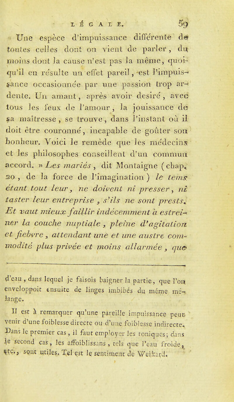 Une espèce d'impuissance différente dé toutes celles dont on vient de parler, d^ moins dont la cause n'est pas la même, quoi- qu'il en re'sulte un effet pareil,-est i'impuis-* {fiance occasionnée par une passion trop ar^ dente. Un amant, après avoir désire, avec tous les feux de l'amour, la jouissance de sa maîtresse, se trouve, dans l'instant où il doit être couronne, incapable de goûter soii' bonheur. Voici le remède que les médecins et les philosophes conseillent d'un çommmi accord. » Les mariés , dit Montaigne ( chap, 20 , de la force de l'imagination ) le iems: étant tout leur, ne dowent ni presser, ni taster leur entre-prise , s'ils ne sont prests. Et vaut mieux faillir indécemment a estrei ner la couche nupLia.le, pleine d'agitation et fiehvre, attendant une et une ausire com- modité plus priç'ée et moins allarniée, qu& 4'eau , dans lequel je faisois baigner la partie, que l'oii cnveloppoit ensuite de linges imbibes du même mé-i Jange. II est à remarquer qu'une pareille impuissance peuc- venir d'une foiblesse directe ou d'une foiblesse indirecte. I>ans le premier cas, il faut emp'oyer les toniques; dans second cas, les afFoiblissans, tels que l'eau froide, %tc., sont utiles. 'i;el est le sentiment cîe Weikard.