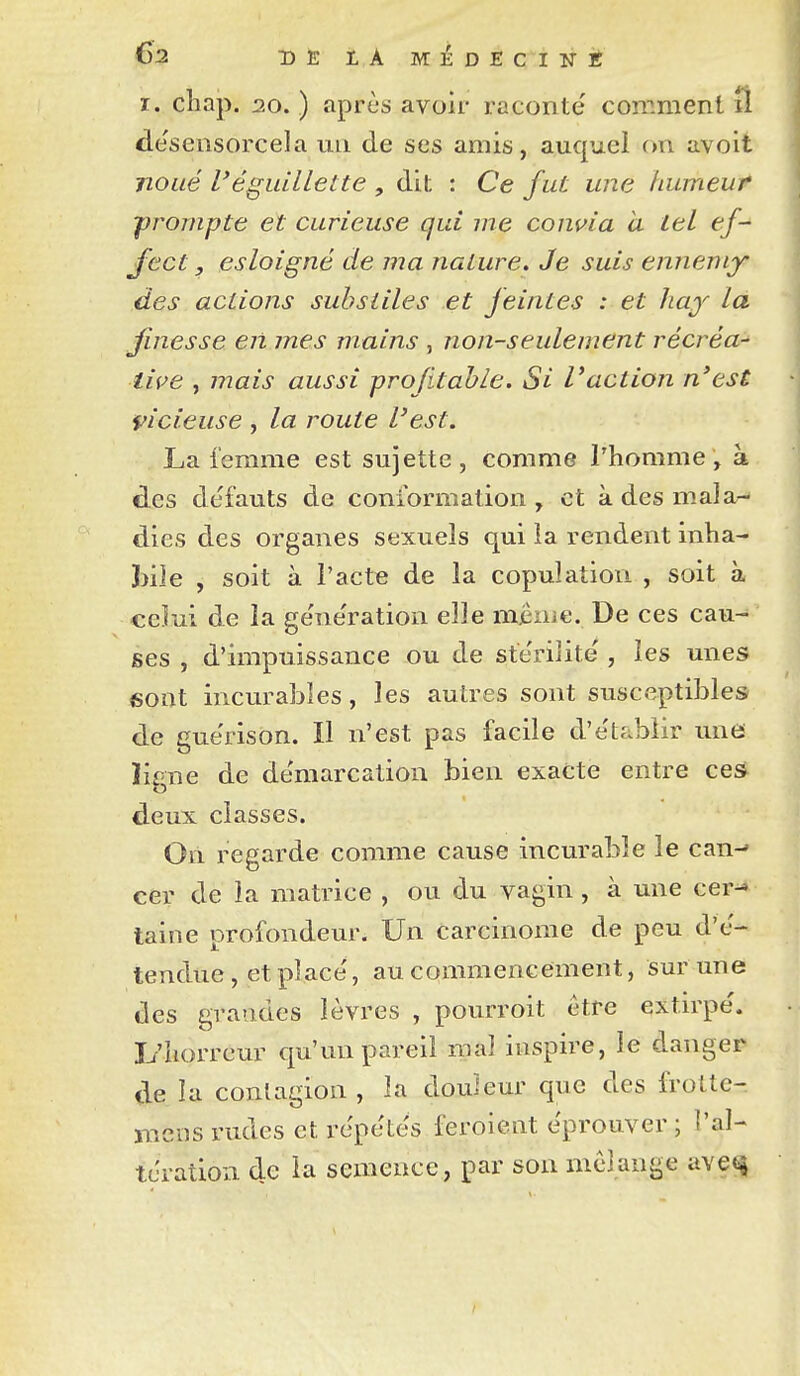 I. chap. 20. ) après avoir raconté comment îl désensorcela un de ses amis, auquel on avoit noué l'égiiillette , dit : Ce fut une humeur prompte et curieuse qui me convia à tel ef- Ject, esloigné de ma nature. Je suis ennemy des actions suhsliles et feintes : et haf la finesse en mes mains , non-seulement récréa-^ live , mais aussi profitable. Si Vaction n'est vicieuse , la route l'est. La femme est sujette, comme l'homme, à des défauts de conformation , et à des mala- dies des organes sexuels qui la rendent inha- 3)ile , soit à l'acte de la copulation , soit à celui de la génération elle même. De ces cau- ses , d'impuissance ou de stérilité , les unes 6ont incurables, les autres sont susceptibles de guérison. Il n'est pas facile d'établir une lime de démarcation bien exacte entre ces o deux classes. On regarde comme cause incurable le can-- cer de la matrice , ou du vagin , à une cer^ taine profondeur. Un carcinome de peu d'é- tendue , et placé, au commencement, Sur une des gratides lèvres , pourroit être extirpé, li'horreur qu'un pareil mal inspire, le danger de la conlagion , la douleur que des frotte- mens rudes et répétés feroient éprouver ; l'al- tération de la semence , par son mélange ave^