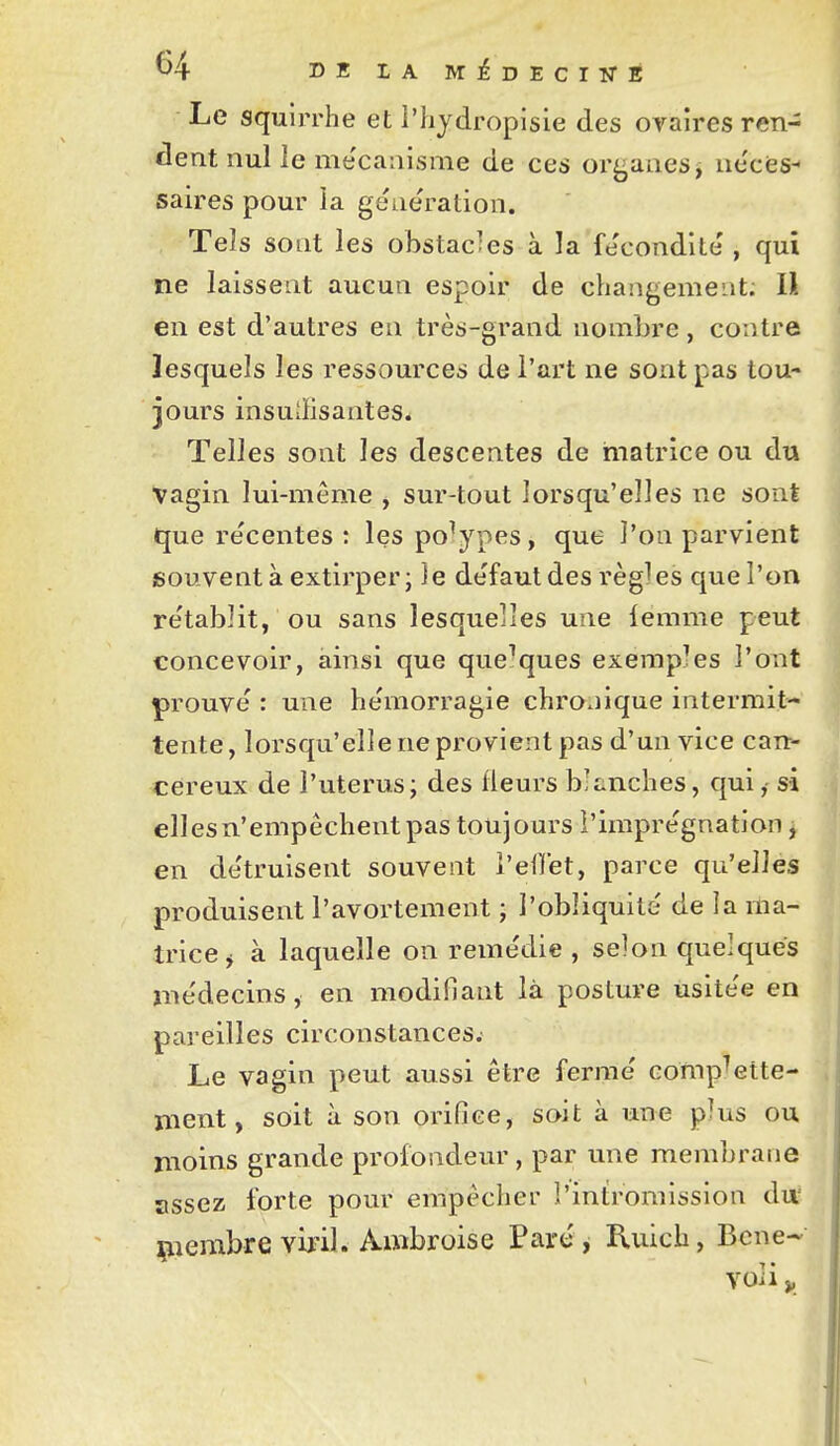 ^4 DBIAMiDECIîTE Le squirrhe et l'hydropisie des ovaires ren- dent nul le me'caaisme de ces organes, ne'ces- saires pour la génération. Tels sont les obstacles à la fe'condite', qui ne laissent aucun espoir de changement; H en est d'autres eu très-grand nombre, contre lesquels les ressources de l'art ne sont pas tou- jours insuilisantes* Telles sont les descentes de matrice ou du vagin lui-même , sur-tout lorsqu'elles ne sont que re'centes : les polypes, que l'on parvient souvent à extirper; îe de'faut des règles que l'on re'tablit, ou sans lesquelles une lemme peut concevoir, ainsi que quelques exemples l'ont prouve' : une hémorragie chronique intermit- tente, lorsqu'elle ne provient pas d'un vice can- céreux de l'utérus; des fleurs blanches, qui, si elles n'empêchent pas toujours l'imprégnation, en de'truisent souvent l'ellet, parce qu'elles produisent l'avortement ; l'obliquité' de la ma- trice j à laquelle on reme'die , selon quelques médecins, en modifiant là posture usitée en pareilles circonstances. Le vagin peut aussi être ferme' comp^ette- ment, soit à son orifice, soit à une plus ou moins grande profondeur , par une membrane assez forte pour empêcher l'intromission d\x çiembre viril. Ambroise Parc , Ruich, Bene-