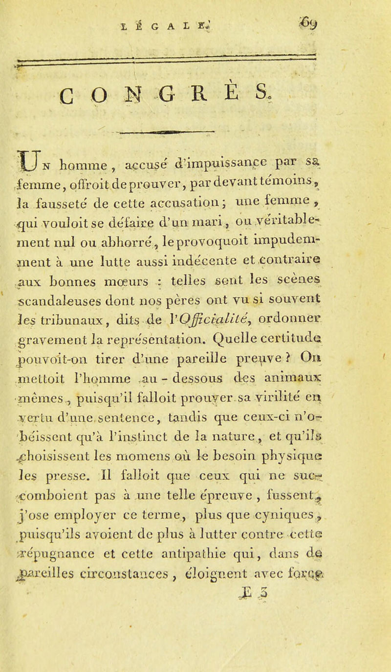 LEGALE* G O M G R È S. XJn homme , accuse d^impuissaape par s% iemme, offroit de prouver, par devant te'moins, la fausseté' de cette aGCusatiom; une femme , quivodoitse défaire d'un mari , ou véritable- ment nul ou abhorre' , leprovoquoit impudem- nient à une lutte aussi inde'cente et contraire .aux bonnes moeurs : telles sont les scènes scandaleuses dont nos pères ont vu si souvent les tribunaux, dits de VOfficialilé, ordonner gravement la repre'sentation. Quelle certitude .pouvolt-on tirer d'une pareille preuve ? On mettoit l'homme .au - dessous d^s animaux mêmes,, puisqu'il falloit prouver sa virilité' en vertu d'une,sentence, tandis que ceux-ci n'o^ bèissent qu'à l'instinct de la nature et qu'ils .^choisissent les momens où le besoin physique: les presse. Il falloit que ceux qui ne sucrt comboient pas à une telle e'preuve , fussent^ j'ose employer ce terme, plus que cyniques puisqu'ils avoient de plus à lutter contre cette re'pugnance et cette antipathie qui, dans de pareilles circonstances , éloignent avec ÏQVQp