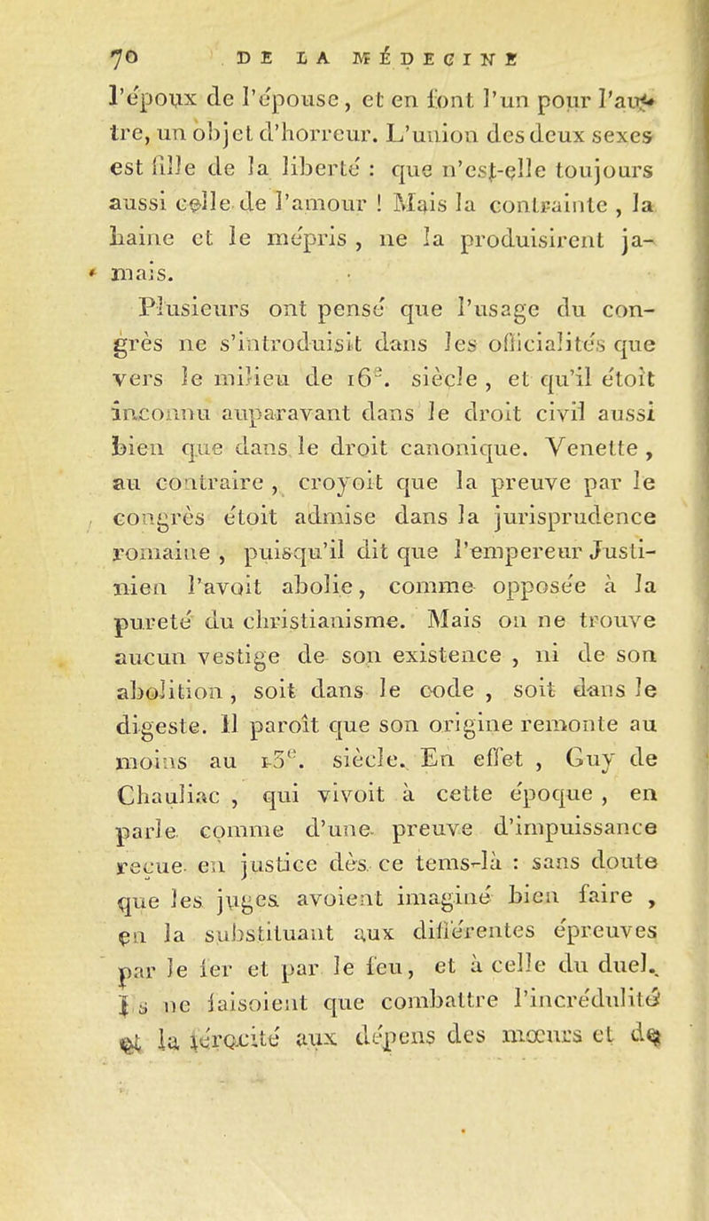 7© DELAMiDEGINK l'ëpovx de l'epouse , et en font l'un pour l'ai^J* tre, un objet d.'horrciu\ L'union des deux sexes est filJe de ]a liberté : que n'esj-çlle toujours aussi c^lle de l'amour ! Mî^is ]a contFainte , la îiaine et le me'pris , ne la produisirent ja- mais. Plusieurs ont pense que l'usage du con- grès ne s'introduisit dans les ofticialites que vers îe miUeu de i6. siècle , et qu'il etoît inconnu auparavant dans le droit civil aussi bien que dansje droit canonique. Venette , au contraire , croyoit que la preuve par le congrès e'toit admise dans la jurisprudence romaine , puisqu'il dit que l'empereur Jusli- nien l'avoit abolie, comme oppose'e à la pureté du christianisme. Mais on ne trouve aucun vestige de son existence , ni de son abolition , soit dans le code , soit dans le digeste. 11 paroît que son origine remonte au moins au i3*^'. siècle. En effet , Guy de Chauli.-ic , qui vivoit à cette e'poque , en parle comme d'une- preuve d'impuissance reçue- en justice dès. ce tems-là : sans doute que les jngcs avoient imagine bien faire , çsi la substituant aux difièrentes e'preuves ^ar le ier et par le feu, et à celle du duel.. Jis ne iaisoient que combattre l'incrédulittJ ^ ia téro-cité aiix dépens des mœurs et